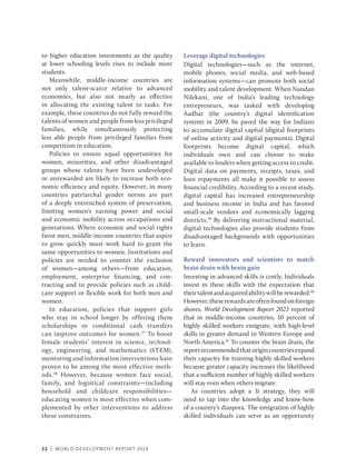 22 | WORLD DEVELOPMENT REPORT 2024
to higher education investments as the quality
at lower schooling levels rises to include more
students.
Meanwhile, middle-income countries are
not only talent-scarce relative to advanced
economies, but also not nearly as effective
in allocating the existing talent to tasks. For
example, these countries do not fully reward the
talents of women and people from less privileged
families, while simultaneously protecting
less able people from privileged families from
competition in education.
Policies to ensure equal opportunities for
women, minorities, and other disadvantaged
groups whose talents have been undeveloped
or unrewarded are likely to increase both eco-
nomic efficiency and equity. However, in many
countries patriarchal gender norms are part
of a deeply entrenched system of preservation,
limiting women’s earning power and social
and economic mobility across occupations and
generations. Where economic and social rights
favor men, ­
middle-income countries that aspire
to grow quickly must work hard to grant the
same opportunities to women. Institutions and
policies are needed to counter the exclusion
of women—among others—from education,
employment, enterprise financing, and con-
tracting and to provide policies such as child-
care support or flexible work for both men and
women.
In education, policies that support girls
who stay in school longer by offering them
scholarships or conditional cash transfers
can improve outcomes for women.37
To boost
female students’ interest in science, technol-
ogy, engineering, and mathematics (STEM),
mentoring and information interventions have
proven to be among the most effective meth-
ods.38
However, because women face social,
family, and logistical constraints—including
household and childcare responsibilities—
educating women is most effective when com-
plemented by other interventions to address
these constraints.
Leverage digital technologies
Digital technologies—such as the internet,
mobile phones, social media, and web-based
information systems—can promote both social
mobility and talent development. When Nandan
Nilekani, one of India’s leading technology
entrepreneurs, was tasked with developing
Aadhar (the country’s digital identification
system) in 2009, he paved the way for Indians
to accumulate digital capital (digital footprints
of online activity and digital payments). Digital
footprints become digital capital, which
individuals own and can choose to make
available to lenders when getting access to credit.
Digital data on payments, receipts, taxes, and
loan repayments all make it possible to assess
financial credibility. According to a recent study,
digital capital has increased entrepreneurship
and business income in India and has favored
small-scale vendors and economically lagging
districts.39
By delivering instructional material,
digital technologies also provide students from
disadvantaged backgrounds with opportunities
to learn.
Reward innovators and scientists to match
brain drain with brain gain
Investing in advanced skills is costly. Individuals
invest in these skills with the expectation that
theirtalentandacquiredabilitywillberewarded.40
However,theserewardsareoftenfoundonforeign
shores. World Development Report 2023 reported
that in middle-income countries, 10 percent of
highly skilled workers emigrate, with high-level
skills in greater demand in Western Europe and
North America.41
To counter the brain drain, the
reportrecommendedthatorigincountriesexpand
their capacity for training highly skilled workers
because greater capacity increases the likelihood
that a sufficient number of highly skilled workers
will stay even when others migrate.
As countries adopt a 3i strategy, they will
need to tap into the knowledge and know-how
of a country’s diaspora. The emigration of highly
skilled individuals can serve as an opportunity
 