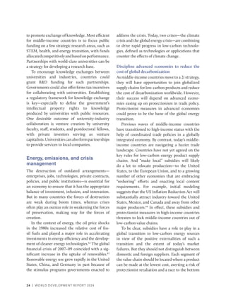 24 | WORLD DEVELOPMENT REPORT 2024
to promote exchange of knowledge. Most efficient
for middle-income countries is to focus public
funding on a few strategic research areas, such as
STEM, health, and energy transition, with funds
allocatedcompetitivelyandbasedonperformance.
Partnerships with world-class universities can be
a strategy for developing a research base.
To encourage knowledge exchanges between
universities and industries, countries could
grant R&D funding for such partnerships.
Governments could also offer firms tax incentives
for collaborating with universities. Establishing
a regulatory framework for knowledge exchange
is key—especially to define the government’s
intellectual property rights to knowledge
produced by universities with public resources.
One desirable outcome of university-industry
collaboration is venture creation by university
faculty, staff, students, and postdoctoral fellows,
with private investors serving as venture
capitalists.Universitiescanalsoformpartnerships
to provide services to local companies.
Energy, emissions, and crisis
management
The destruction of outdated arrangements—
enterprises, jobs, technologies, private contracts,
policies, and public institutions—is essential for
an economy to ensure that it has the appropriate
balance of investment, infusion, and innovation.
But in many countries the forces of destruction
are weak during boom times, whereas crises
often play an outsize role in weakening the forces
of preservation, making way for the forces of
creation.
In the context of energy, the oil price shocks
in the 1980s increased the relative cost of fos-
sil fuels and played a major role in accelerating
investments in energy efficiency and the develop-
ment of cleaner energy technologies.42
The global
financial crisis of 2007–09 coincided with a sig-
nificant increase in the uptake of renewables.43
Renewable energy use grew rapidly in the United
States, China, and Germany in part because of
the stimulus programs governments enacted to
address the crisis. Today, two crises—the climate
crisis and the global energy crisis—are combining
to drive rapid progress in low-carbon technolo-
gies, defined as technologies or applications that
counter the effects of climate change.
Discipline advanced economies to reduce the
cost of global decarbonization
As middle-income countries move to a 2i strategy,
they will have opportunities to join globalized
supply chains for low-carbon products and reduce
the cost of decarbonization worldwide. However,
their success will depend on advanced econo-
mies easing up on protectionism in trade policy.
Protectionist measures in advanced economies
could prove to be the bane of the global energy
transition.
Previous waves of middle-income countries
have transitioned to high-income status with the
help of coordinated trade policies in a globally
integrated economy. By contrast, today’s ­
middle-
income countries are navigating a hazier trade
landscape. Countries have not yet agreed on the
key rules for low-carbon energy product supply
chains. And “make local” subsidies will likely
do a lot to relocate production—to the United
States, to the European Union, and to a growing
number of other economies that are embracing
“reshoring” efforts and enacting local content
requirements. For example, initial modeling
suggests that the US Inflation Reduction Act will
substantially attract industry toward the United
States, Mexico, and Canada and away from other
major producers.44
In effect, these subsidies and
protectionist measures in high-income countries
threaten to lock middle-income countries out of
low-carbon value chains.
To be clear, subsidies have a role to play in a
global transition to low-carbon energy sources
in view of the positive externalities of such a
transition and the extent of today’s market
failures. But they should not distinguish between
domestic and foreign suppliers. Each segment of
the value chain should be located where a product
can be made at the lowest cost, averting a risk of
protectionist retaliation and a race to the bottom
 