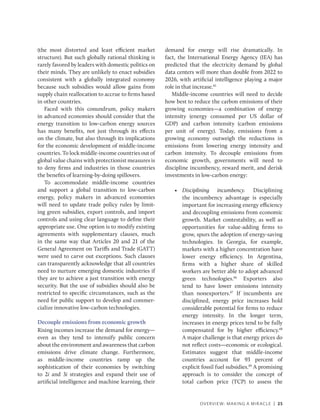 OVERVIEW: MAKING A MIRACLE | 25
(the most distorted and least efficient market
structure). But such globally rational thinking is
rarely favored by leaders with domestic politics on
their minds. They are unlikely to enact subsidies
consistent with a globally integrated economy
because such subsidies would allow gains from
supply chain reallocation to accrue to firms based
in other countries.
Faced with this conundrum, policy makers
in advanced economies should consider that the
energy transition to low-carbon energy sources
has many benefits, not just through its effects
on the climate, but also through its implications
for the economic development of middle-income
countries. To lock middle-income countries out of
global value chains with protectionist measures is
to deny firms and industries in those countries
the benefits of learning-by-doing spillovers.
To accommodate middle-income countries
and support a global transition to low-carbon
energy, policy makers in advanced economies
will need to update trade policy rules by limit-
ing green subsidies, export controls, and import
controls and using clear language to define their
appropriate use. One option is to modify existing
agreements with supplementary clauses, much
in the same way that Articles 20 and 21 of the
General Agreement on Tariffs and Trade (GATT)
were used to carve out exceptions. Such clauses
can transparently acknowledge that all countries
need to nurture emerging domestic industries if
they are to achieve a just transition with energy
security. But the use of subsidies should also be
restricted to specific circumstances, such as the
need for public support to develop and commer-
cialize innovative low-carbon technologies.
Decouple emissions from economic growth
Rising incomes increase the demand for energy—
even as they tend to intensify public concern
about the environment and awareness that carbon
emissions drive climate change. Furthermore,
as middle-income countries ramp up the
sophistication of their economies by switching
to 2i and 3i strategies and expand their use of
artificial intelligence and machine learning, their
demand for energy will rise dramatically. In
fact, the International Energy Agency (IEA) has
predicted that the electricity demand by global
data centers will more than double from 2022 to
2026, with artificial intelligence playing a major
role in that increase.45
Middle-income countries will need to decide
how best to reduce the carbon emissions of their
growing economies—a combination of energy
intensity (energy consumed per US dollar of
GDP) and carbon intensity (carbon emissions
per unit of energy). Today, emissions from a
growing economy outweigh the reductions in
emissions from lowering energy intensity and
carbon intensity. To decouple emissions from
economic growth, governments will need to
discipline incumbency, reward merit, and derisk
investments in low-carbon energy:
• Disciplining incumbency. Disciplining
the incumbency advantage is especially
important for increasing energy efficiency
and decoupling emissions from economic
growth. Market contestability, as well as
opportunities for value-adding firms to
grow, spurs the adoption of energy-saving
technologies. In Georgia, for example,
markets with a higher concentration have
lower energy efficiency. In Argentina,
firms with a higher share of skilled
workers are better able to adopt advanced
green technologies.46
Exporters also
tend to have lower emissions intensity
than nonexporters.47
If incumbents are
disciplined, energy price increases hold
considerable potential for firms to reduce
energy intensity. In the longer term,
increases in energy prices tend to be fully
compensated for by higher efficiency.48
A major challenge is that energy prices do
not reflect costs—economic or ecological.
Estimates suggest that middle-income
countries account for 93 percent of
explicit fossil fuel subsidies.49
A promising
approach is to consider the concept of
total carbon price (TCP) to assess the
 