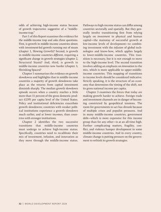 32 | WORLD DEVELOPMENT REPORT 2024
odds of achieving high-income ­
status because
of growth trajectories suggestive of a “middle-​
income trap.”
Part 1 of this Report examines the evidence for
the middle-income trap and asks three questions.
First, is growth in middle-income countries slower,
with investment-led growth running out of steam
(chapter 1, Slowing Growth)? Second, is growth
in middle-income countries different, requiring a
­
significant change in growth ­
strategies (­
chapter 2,
Structural Stasis)? And, third, is growth in
middle-​
income countries now harder (­
chapter 3,
Shrinking Spaces)?
Chapter 1 summarizes the evidence on growth
slowdowns and highlights that in middle-​
income
countries a majority of growth slowdowns take
place as the returns from capital investment
diminish sharply. The median growth slowdown
episode occurs when a country reaches a little
more than 11 percent of the gross domestic prod-
uct (GDP) per capita level of the United States.
Policy and institutional deficiencies exacerbate
growth slowdowns; countries with weaker polit-
ical institutions experience a growth slowdown
much earlier, and at lower incomes, than coun-
tries with stronger institutions.
Chapter 2 identifies the two successive
transitions that middle-income countries
must undergo to achieve high-income status.
Specifically, countries need to recalibrate their
mix of investment, infusion, and innovation as
they move through the middle-income status.
Pathways to high-income status can differ among
countries sectorally and spatially. But they gen-
erally involve transitioning first from relying
largely on investment in physical and human
capital—the mainstay of successful growth at
low-income levels of development—to combin-
ing investment with the infusion of global tech-
nologies and know-how, which applies largely
to lower-middle-income countries. This tran-
sition is necessary, but it is not enough to move
to the high-income level. The second transition
involves adding an emphasis on innovation to the
mix, which is more applicable to upper-middle-​
income countries. This mapping of transitions
to income levels should be considered indicative.
Strictly speaking, it is the structure of an econ-
omy that determines the timing of the shift, not
its gross national income per capita.
Chapter 3 examines the forces that today are
making growth harder to achieve. Foreign trade
and investment channels are in danger of becom-
ing constricted by geopolitical tensions. The
room for governments to act has shrunk because
of multiple crises and populist pressures. And
in many middle-income countries, government
debt—which is more expensive for this income
group than for any other—is at an all-time high.
Further complicating matters, fragility, con-
flict, and violence hamper development in some
middle-​
income countries. And in every country,
climate change is putting pressure on the govern-
ment to rethink its growth strategies.
32 | WORLD DEVELOPMENT REPORT 2024
 