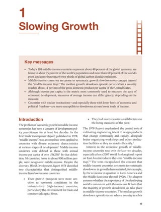 33
1
Slowing Growth
Key messages
• Today’s 108 middle-income countries represent about 40 percent of the global economy, are
home to about 75 percent of the world’s population and more than 60 percent of the world’s
poor, and contribute nearly two-thirds of global carbon dioxide emissions.
• Middle-income countries are prone to systematic growth slowdowns—a concept termed
the “middle-income trap.” The median growth slowdown episode occurs when a country
reaches about 11 percent of the gross domestic product per capita of the United States.
• Although income per capita is the metric most commonly used to measure the pace of
economic development, measures of average income can differ greatly, depending on the
measure.
• Countries with weaker institutions—and especially those with lower levels of economic and
political freedom—are more susceptible to slowdowns at even lower levels of income.
Introduction
Theproblemofeconomicgrowthinmiddle-­income
economies has been a concern of development pol-
icy practitioners for at least five decades. In the
first World Development Report, published in 1978,
“middle-income” was an omnibus term applied to
countries with diverse economic characteristics
at various stages of development.1
Middle-income
countries were defined as those with annual
income per capita of over US$250.2
By that defini-
tion, 58 countries, home to about 900 million peo-
ple, were designated middle-income. Despite the
­diversity, World Development Report 1978 identified
two characteristics that distinguished middle-­
income from low-­
income countries:
• Their growth prospects were more sen-
sitive to economic conditions in the
industrialized (high-income) countries,
particularly the environment for trade and
commercial capital flows.
• They had more resources available to raise
the living standards of the poor.
The 1978 Report emphasized the central role of
cultivating engineering talent to design products
that change continually and rapidly, alongside
better organizing workshops and other produc-
tion facilities so they are made efficiently.3
Interest in the economic growth of middle-­
income countries rose over the last two decades,
especially after a 2007 World Bank regional report
on East Asia introduced the term “­
middle-income
trap.”4
The term encapsulated the concern that
middle-income countries are prone to systematic
slowdowns in growth demonstrated, for example,
by the economic stagnation in Latin America and
the Middle East since the mid-1970s. This chapter
assesses whether the experience of the developing
world is consistent with this concern. It finds that
the majority of growth slowdowns do take place
in middle-income countries. The median growth
slowdown episode occurs when a country reaches
 