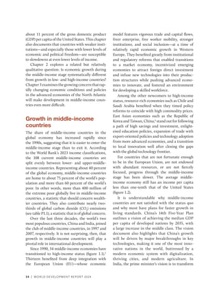 34 | WORLD DEVELOPMENT REPORT 2024
about 11 percent of the gross domestic product
(GDP) per capita of the United States. This chapter
also documents that countries with weaker insti-
tutions—and especially those with lower levels of
economic and political ­
freedom—are susceptible
to slowdowns at even lower levels of income.
Chapter 2 explores a related but relatively
qualitative question: Is economic growth during
the middle-income stage systematically different
from growth in low- and high-income countries?
Chapter3examinesthegrowingconcernthatrap-
idly changing economic conditions and policies
in the advanced economies of the North Atlantic
will make development in middle-­
income coun-
tries even more difficult.
Growth in middle-income
countries
The share of middle-income countries in the
global economy has increased rapidly since
the 1990s, suggesting that it is easier to enter the
­
middle-income stage than to exit it. According
to the World Bank’s 2023 income classifications,
the 108 current middle-income countries are
split evenly between lower- and upper-middle-­
income countries. Representing about 40 percent
of the global economy, middle-income countries
are home to about 75 percent of the world’s pop-
ulation and more than 60 percent of the world’s
poor. In other words, more than 400 million of
the extreme poor globally live in middle-income
countries, a statistic that should concern wealth-
ier countries. They also contribute nearly two-
thirds of global carbon dioxide (CO2
) emissions
(see table P1.1), a statistic that is of global concern.
Over the last three decades, the world’s two
most populous countries, China and India, joined
the club of middle-income countries, in 1997 and
2007, respectively. It is not surprising, then, that
growth in middle-income countries will play a
pivotal role in international development.
Since 1990, 34 middle-income economies have
transitioned to high-income status (figure 1.1).5
Thirteen benefited from deep integration with
the European Union (EU)—whose economic
model features vigorous trade and capital flows,
freer enterprise, free worker mobility, stronger
institutions, and social inclusion—at a time of
­
relatively rapid economic growth in Western
Europe. They benefited greatly from institutional
and regulatory reforms that enabled transitions
to a market economy, incentivized emerging
economies to attract foreign direct investment
and infuse new technologies into their produc-
tion structures while pushing advanced econo-
mies to innovate, and fostered an environment
for developing a skilled workforce.
Among the other newcomers to high-income
status, resource-rich economies such as Chile and
Saudi Arabia benefited when they timed policy
reforms to coincide with high commodity prices.
East Asian economies such as the Republic of
Korea and Taiwan, China,6
stand out for following
a path of high savings and investment, enlight-
ened education policies, expansion of trade with
export-oriented policies and technology adoption
from more advanced economies, and a transition
to local innovation well after closing the gaps
with the global technology frontier.
For countries that are not fortunate enough
to be in the European Union, are not endowed
with ­
abundant resources, or are not fiercely
focused, progress through the ­
middle-income
stage has been slower. The average middle-​
income economy still has an income per capita
less than one-tenth that of the United States
(figure 1.2).
It is understandable why middle-income
countries are not satisfied with the status quo
and why most have plans for faster growth in
living standards. China’s 14th Five-Year Plan
outlines a vision of achieving the median GDP
per capita of developed nations by 2035, with
a large increase in the middle class. The vision
document also highlights that China’s growth
will be driven by major breakthroughs in key
technologies, making it one of the most inno-
vative nations in the world, buttressed by a
modern economic system with digitalization,
thriving cities, and modern agriculture. In
India, the prime minister’s vision is to transform
 