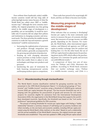 Slowing Growth | 37
Even without these headwinds, today’s ­
middle-
income countries would still face long odds of
achieving high-income status because of what the
World Bank has called—since 2007—a “­
middle-​
income trap.”9
Although the term connotes inevi-
tability, the original proposition was that getting
mired in the middle stages of development is a
possibility, not an inevitability. It would be inevi-
table only if countries did not adapt their policies
and institutions to changing economic and struc-
tural needs. The three priorities for middle-income
countries to evade the trap and maintain a growth
momentum10
could be summarized as:
• Increasing the sophistication of processes
and products through integration into
world markets, generally accompanied by
the growing specialization of production
• Keeping up with changing education
system priorities to help workers acquire
skills that enable them to adjust to new
technologies and shape new products and
processes
• Quickening the pace of innovation by
both fostering entrepreneurial activity
and keeping markets open to competition.
These tasks have proved to be surprisingly dif-
ficult, and they are likely to become even harder.
Measuring progress through
the middle stages of
development
What indicates that an economy is developing?
Income per capita is the most commonly used
metric to measure the pace of economic develop-
ment. But measures of average income can differ
greatly, depending on the measure. For exam-
ple, the World Bank, other international organi-
zations, and bilateral aid agencies use GDP per
capita at market exchange rates for analysis and
lending (box 1.1). On the other hand, the use of
GDP per capita based on adjustments for purchas-
ing power parity (PPP, which reflects the purchas-
ing power of a consumer for goods and services)
can yield different results.11
A comparison of these two sets of mea-
sures for Türkiye and Chile illustrates the
problem. According to World Bank estimates
that use market exchange rates, Türkiye
is a middle-­
income country, and Chile is a
Box 1.1 Misunderstanding through misclassification
The World Bank’s income classification method for grouping countries was first
presented in the 1978 World Development Report.a
It introduced groupings of “low-​
income” and “middle-income” countries using a threshold of US$250 gross national
income (GNI) per capita between the groups. The low-income threshold was set in
keeping with the guidelines for procurement of goods and services for civil works
projects for countries eligible for assistance from the International Development
Association (IDA), the organization in the World Bank Group that supports the world’s
least developed countries. Specifically, the threshold was based on the “civil works
preference” operational guideline for IDA countries.
The process of setting thresholds for income per capita began with finding a “stable
relationship” between a summary measure of well-being such as poverty incidence and
infant mortality, on the one hand, and economic variables, including GNI per capita esti-
mated using the World Bank’s Atlas method, on the other.b
Based on such a relationship
and the annual availability of the World Bank’s resources, the original income per capita
thresholds were established.c
They were last updated in 1989, using GNI per capita valued
(Box continues next page)
 
