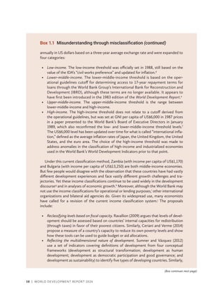 38 | WORLD DEVELOPMENT REPORT 2024
annually in US dollars based on a three-year average exchange rate and were expanded to
four categories:
• Low-income. The low-income threshold was officially set in 1988, still based on the
value of the IDA’s “civil works preference” and updated for inflation.d
• Lower-middle-income. The lower-middle-income threshold is based on the oper-
ational guidelines cutoff for determining access to 17-year repayment terms for
loans through the World Bank Group’s International Bank for Reconstruction and
Development (IBRD), although these terms are no longer available. It appears to
have first been introduced in the 1983 edition of the World Development Report.e
• Upper-middle-income. The upper-middle-income threshold is the range between
lower-​
middle-income and high-income.
• High-income. The high-income threshold does not relate to a cutoff derived from
the operational guidelines, but was set at GNI per capita of US$6,000 in 1987 prices
in a paper presented to the World Bank’s Board of Executive Directors in January
1989, which also reconfirmed the low- and lower-­
middle-income threshold levels.f
The US$6,000 level has been updated over time for what is called “international infla-
tion,” defined as the average inflation rates of Japan, the United Kingdom, the United
States, and the euro area. The choice of the high-income threshold was made to
address anomalies in the classification of high-income and industrialized economies
used in the World Bank’s World Development Indicators prior to that point.
Under this current classification method, Zambia (with income per capita of US$1,170)
and Bulgaria (with income per capita of US$13,250) are both middle-income economies.
But few people would disagree with the observation that these countries have had vastly
different development experiences and face vastly different growth challenges and tra-
jectories. Yet these income classifications continue to be used widely in the development
discourseg
and in analyses of economic growth.h
Moreover, although the World Bank may
not use the income classifications for operational or lending purposes,i
other international
organizations and bilateral aid agencies do. Given its widespread use, many economists
have called for a revision of the current income classification system.j
The proposals
include:
• Reclassifying levels based on fiscal capacity. Ravallion (2009) argues that levels of devel-
opment should be assessed based on countries’ internal capacities for redistribution
(through taxes) in favor of their poorest citizens. Similarly, Ceriani and Verme (2014)
propose a measure of a country’s capacity to reduce its own poverty levels and show
how these tools can be used to guide budget or aid allocations.
• Reflecting the multidimensional nature of development. Sumner and Vázquez (2012)
use a set of indicators covering definitions of development from four conceptual
frameworks (development as structural transformation; development as human
development; development as democratic participation and good governance; and
development as sustainability) to identify five types of developing countries. Similarly,
Box 1.1 Misunderstanding through misclassification (continued)
(Box continues next page)
 