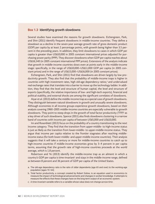 42 | WORLD DEVELOPMENT REPORT 2024
Box 1.3 Identifying growth slowdowns
Several studies have examined the reasons for growth slowdowns. Eichengreen, Park,
and Shin (2011) identify frequent slowdowns in middle-income countries. They define a
slowdown as a decline in the seven-year average growth rate of gross domestic product
(GDP) per capita by at least 2 percentage points, with growth being higher than 3.5 per-
cent in the preceding years. In addition, they limit slowdowns to cases in which GDP per
capita is greater than US$10,000 in 2005 constant international prices adjusted for pur-
chasing power parity (PPP). They discover slowdowns when GDP per capita reaches about
US$16,540 (in 2005 constant international PPP prices). Extensions of the analysis indicate
that growth in middle-income countries slows even at points early in the middle-income
stage: specifically, in the range of US$10,000–US$11,000 GDP per capita (in 2005 con-
stant prices) and in the range of US$15,000–US$16,000 (in 2005 constant prices).
Eichengreen, Park, and Shin (2011) find that slowdowns are driven largely by low pro-
ductivity growth. They also find that the probability of middle-income traps is higher in
countries with high investment rates, high old-age dependency ratios,a
and undervalued
real exchange rates that translate into a barrier to move up the technology ladder. In addi-
tion, they find that the level and structure of human capital, the level and structure of
exports (specifically, the relative importance of low- and high-tech exports), financial and
political stability, and external shocks are among the significant correlates of slowdowns.
Aiyar et al. (2013) define the middle-income trap as a special case of growth slowdowns.
They distinguish between natural slowdowns in growth and unusually severe slowdowns.
Although economies in all income groups experience growth slowdowns, based on their
analysis covering 1960–2005 middle-income countries are especially vulnerable to growth
slowdowns. They point to steep drops in the growth of total factor productivity (TFP)b
as
a key driver of such slowdowns. Spence (2011) also finds slowdowns clustering in a narrow
band of countries with income per capita of between US$5,000 and US$10,000.
Im and Rosenblatt (2013) focus on the probability of a country transitioning to the next
income category. They find that the transition from upper-middle- to high-income status
is just as likely as the transition from lower-middle- to upper-middle-income status. They
argue that income per capita relative to the frontier stagnates after reaching middle-­
income status (for both lower-middle- and upper-middle-income countries). Their analysis
suggests that it will take a century or more for middle-income countries to catch up to
high-income countries if middle-income economies grow by 3–4 percent in per capita
terms, assuming that the growth rate of high-income countries proceeds at the world
average, which is 1.8 percent.
Robertson and Ye (2013) identify the middle-income trap as an ailment in which a
country’s GDP per capita is time-invariantc
and stays in the middle-income range, defined
as between 8 percent and 36 ­
percent of GDP per capita of the United States.
a.	
The old-age dependency ratio is the ratio of older dependents (age 65 and over) to the working-age
population (ages 15–64).
b.	
Total factor productivity, a concept created by Robert Solow, is an equation used in economics to
measure the impact of technological advancements and changes in worker knowledge. It attempts to
measure the effects that these changes have on the long-term output of an economic system.
c. A time-invariant variable refers to a variable whose value does not change across time.
 