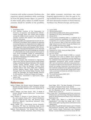 Slowing Growth | 45
Countries with weaker economic freedoms also
experience growth slowdowns while remaining
far from the global frontier (figure 1.6, panel b).
In other words, policy makers in middle-income
countries should be mindful of the possibility
that tighter economic restrictions may mean
forgoing opportunities to close the gaps in liv-
ing standards between their own economies and
the more advanced economies in North America,
Northeast Asia, Western Europe, and Oceania.
Notes
1. World Bank (1978).
2. Four member countries of the Organisation for
Economic Co-operation and Development (OECD)—
Greece, Portugal, Spain, and Türkiye—were included
among the middle-income countries. The other OECD
member countries were placed in the industrialized
(high-income) group.
3. Engineering talent and organizational structure are cen-
tral themes of this Report, which underpins an expansive
economics literature on creative destruction (Aghion and
Howitt 1992; Aghion et al. 2019; Grossman and Helpman
1991; Segerstrom, Anant, and Dinopoulos 1990). The cen-
tral feature of the Industrial Revolution and its aftermath
was the gradual shift from tacit knowledge (as embodied
in craftsmanship and simple production techniques) to
more formal knowledge created by mathematicians,
physicists, chemists, medical doctors, and people
schooled in engineering science (Mokyr 2023).
4. Gill and Kharas (2007).
5. The 34 economies that transitioned to high-income
status since 1990 are American Samoa (United States);
Antigua and Barbuda; Bahrain; Barbados; Chile; Croatia;
Czechia; Estonia; Gibraltar; Greece; Guam; Guyana;
Hungary; Isle of Man; the Republic of Korea; Latvia;
Lithuania; Macao SAR, China; Malta; New Caledonia;
Northern Mariana Islands; Oman; Panama; Poland;
Portugal; Puerto Rico (United States); Romania; Saudi
Arabia; the Seychelles; the Slovak Republic; Slovenia;
St. Kitts and Nevis; Trinidad and Tobago; and Uruguay.
6. Taiwan, China, transitioned to high-income status
before 1990.
7. Kose and Ohnsorge (2024).
8. Lucas (1993).
9. Gill and Kharas (2007).
10. Gill and Kharas (2007, 2015); Kharas and Gill (2020).
11. Hamadeh et al. (2022); World Bank (2020).
12. Almås (2012).
13. The Economic Complexity Index is a measure of a
country’s productive capabilities. It is defined as “the
composition of a country’s productive output, reflect-
ing the structures able to hold and combine knowl-
edge” (Hausmann et al. 2013, 18; see also Balland et al.
2022; Hidalgo and Hausmann 2009).
14. See, for example, Solow (1956); Mankiw, Romer, and
Weil (1992).
15. Easterly et al. (1993); Jones and Olken (2008).
16. Pritchett et al. (2016).
17. Kar et al. (2013).
18. The Long Term Growth Model (LTGM) is a spread-
sheet-based tool used to analyze future long-term
growth scenarios in developing countries building on
the celebrated Solow-Swan growth model. The LTGM
aggregates assumptions about growth fundamen-
tals—such as investment, education, and productivity—
to produce a trajectory for future growth. The drivers of
growth are savings, investment, and productivity, but
the model also analyzes human capital, demographics,
the external sector (external debt, foreign direct invest-
ment, current account balance), and labor force partic-
ipation by gender.
19. The recent trend spans 2000–2019.
20. Aiyar et al. (2013).
21. Kharas and Gill (2020).
References
Aghion, Philippe, Ufuk Akcigit, Antonin Bergeaud, Richard
Blundell, and David Hémous. 2019. “Innovation and Top
Income Inequality.” Review of Economic Studies 86 (1):
1–45.
Aghion, Philippe, and Peter Howitt. 1992. “A Model of
Growth through Creative Destruction.” Econometrica
60 (2): 323–51.
Aiyar, Shekhar S., Romain A. Duval, Damien Puy, Yiqun
Wu, and Longmei Zhang. 2013. “Growth Slowdowns
and the Middle-Income Trap.” IMF Working Paper
WP/13/71 (March), International Monetary Fund,
Washington, DC.
Almås, Ingvild. 2012. “International Income Inequality:
Measuring PPP Bias by Estimating Engel Curves
for Food.” American Economic Review 102 (2): 1093–117.
Balland, Pierre-Alexandre, Tom Broekel, Dario Diodato,
Elisa Giuliani, Ricardo Hausmann, Neave O’Clery, and
David Rigby. 2022. “The New Paradigm of Economic
Complexity.” Research Policy 51 (3): 104450.
Ceriani, Lidia, and Paolo Verme. 2014. “The Income Lever
and the Allocation of Aid.” Journal of Development
Studies 50 (11): 1510–22.
Chikis, Craig. 2024. “The Developmental Trinity: Institutions,
Infrastructure, and Technology.” Background paper pre-
pared for World Development Report 2024, World Bank,
Washington, DC.
Dolan, Lindsay. 2016. “What’s in a World Bank Income
Classification?” CGD Blog Post (blog), July 11, 2016.
https://www.cgdev.org/blog/whats-world-bank-income​
-classification.
Easterly, William Russell, Michael R. Kremer, Lant H. Pritchett,
and Lawrence H. Summers. 1993. “Good Policy or Good
Luck? Country Growth Performance and Temporary
Shocks.” Journal of Monetary Economics 32 (3): 459–83.
 