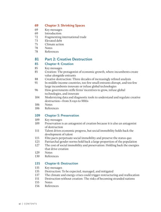 vi | Contents
69 Chapter 3: Shrinking Spaces
69 Key messages
69 Introduction
72 Fragmenting international trade
73 Elevated debt
75 Climate action
78 Notes
78 References
81 Part 2: Creative Destruction
85 Chapter 4: Creation
85 Key messages
85 Creation: The protagonist of economic growth, where incumbents create
value alongside entrants
88 Creative destruction: Three decades of increasingly refined analysis
91 In middle-income countries, too few small entrants disrupt, and too few
large incumbents innovate or infuse global technologies
96 How governments stifle firms’ incentives to grow, infuse global
technologies, and innovate
104 Modernizing data and diagnostic tools to understand and regulate creative
destruction—from X-rays to MRIs
106 Notes
106 References
109 Chapter 5: Preservation
109 Key messages
109 Preservation is an antagonist of creation because it is also an antagonist
of destruction
111 Talent drives economic progress, but social immobility holds back the
development of talent
115 Elite pacts perpetuate social immobility and preserve the status quo
123 Patriarchal gender norms hold back a large proportion of the population
127 The cost of social immobility and preservation: Holding back the energies
that drive creation
129 Notes
130 References
135 Chapter 6: Destruction
135 Key messages
135 Destruction: To be expected, managed, and mitigated
137 The climate and energy crises could trigger restructuring and reallocation
151 Destruction without creation: The risks of becoming stranded nations
155 Notes
156 References
 