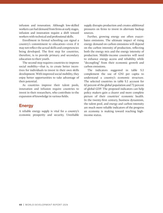 48 | WORLD DEVELOPMENT REPORT 2024
infusion and innovation. Although low-skilled
workerscanfueldemandfromfirmsatearlystages,
infusion and innovation require a shift toward
workers with technical and professional skills.
Enrollment in formal schooling can signal a
country’s commitment to education—even if it
may not reflect the actual skills and ­competencies
being developed. The first step for countries,
therefore, is to provide primary and secondary
education to their youth.
The second step requires countries to improve
social mobility—that is, to create better incen-
tives for individuals to invest in their own skills
development. With improved social mobility, they
enjoy better opportunities to take advantage of
their potential.
As countries improve their talent pools,
innovation and infusion require countries to
invest in their researchers, who contribute to the
expansion of knowledge in various fields.
Energy
A reliable energy supply is vital for a country’s
­
economic prosperity and security. Unreliable
supply disrupts production and creates additional
pressures on firms to invest in alternate backup
sources.
Further, growing energy use often exacer-
bates emissions. The ultimate impact of rising
energy demand on carbon emissions will depend
on the carbon intensity of production, reflecting
both the energy mix and the energy intensity of
production. Middle-income countries will need
to enhance energy access and reliability while
“decoupling” from their economic growth and
carbon emissions.
The indicators suggested in table S.1
complement the use of GNI per capita to
understand a country’s economic structure.
The selected countries in table S.1 account for
62 percent of the global population and 72 percent
of global GDP. The proposed indicators can help
policy makers gain a clearer and more complete
picture of their countries’ economic health.
In the twenty-first century, business dynamism,
the talent pool, and energy and carbon intensity
are much more reliable indicators of the progress
an economy is making toward reaching high-
income status.
 