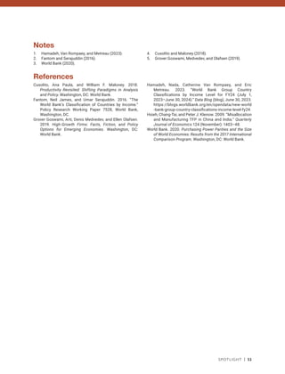 Spotlight | 51
Notes
1. Hamadeh, Van Rompaey, and Metreau (2023).
2. Fantom and Serajuddin (2016).
3. World Bank (2020).
4. Cusolito and Maloney (2018).
5. Grover Goswami, Medvedev, and Olafsen (2019).
References
Cusolito, Ana Paula, and William F. Maloney. 2018.
Productivity Revisited: Shifting Paradigms in Analysis
and Policy. Washington, DC: World Bank.
Fantom, Neil James, and Umar Serajuddin. 2016. “The
World Bank’s Classification of Countries by Income.”
Policy Research Working Paper 7528, World Bank,
Washington, DC.
Grover Goswami, Arti, Denis Medvedev, and Ellen Olafsen.
2019. High-Growth Firms: Facts, Fiction, and Policy
Options for Emerging Economies. Washington, DC:
World Bank.
Hamadeh, Nada, Catherine Van Rompaey, and Eric
Metreau. 2023. “World Bank Group Country
Classifications by Income Level for FY24 (July 1,
2023–June 30, 2024).” Data Blog (blog), June 30, 2023.
https://blogs.worldbank.org/en/opendata/new-world​
-bank-group-country-classifications-income-level-fy24.
Hsieh, Chang-Tai, and Peter J. Klenow. 2009. “Misallocation
and Manufacturing TFP in China and India.” Quarterly
Journal of Economics 124 (November): 1403–48.
World Bank. 2020. Purchasing Power Parities and the Size
of World Economies: Results from the 2017 International
Comparison Program. Washington, DC: World Bank.
 
