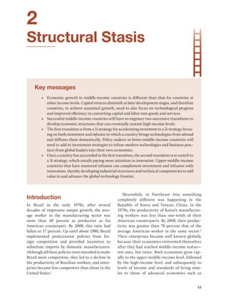 53
2
Structural Stasis
Key messages
• Economic growth in middle-income countries is different than that for countries at
other income levels. Capital returns diminish at later development stages, and therefore
countries, to achieve sustained growth, need to also focus on technological progress
and improved efficiency in converting capital and labor into goods and services.
• Successful middle-income countries will have to engineer two successive transitions to
develop economic structures that can eventually sustain high-income levels.
• The first transition is from a 1i strategy for accelerating investment to a 2i strategy focus-
ing on both investment and infusion in which a country brings technologies from abroad
and diffuses them domestically. Policy makers in lower-middle-income countries will
need to add to investment strategies to infuse modern technologies and business prac-
tices from global leaders into their own economies.
• Once a country has succeeded in the first transition, the second transition is to switch to
a 3i strategy, which entails paying more attention to innovation. Upper-middle-​income
countries that have mastered infusion can complement investment and infusion with
innovation, thereby developing industrial structures and technical competencies to add
value to and advance the global technology frontier.
Introduction
In Brazil in the early 1970s, after several
decades of impressive output growth, the aver-
age worker in the manufacturing sector was
more than 40 ­
percent as productive as his
American ­
counterpart. By 2008, this ratio had
fallen to 17 percent. Up until about 1980, Brazil
­
implemented protectionist policies from for-
eign competition and provided incentives to
substitute imports by domestic manufacturers.
Although all these policies were intended to make
Brazil more competitive, they led to a decline in
the productivity of Brazilian workers, and enter-
prises became less competitive than those in the
United States.1
Meanwhile, in Northeast Asia something
­
completely different was happening in the
Republic of Korea and Taiwan, China. In the
1970s, the productivity of Korea’s manufactur-
ing workers was less than one-tenth of their
American counterparts. By 2008, their produc-
tivity was greater than 70 percent that of the
­
average American worker in the same sector.2
Their enterprises became well known globally
because their economies reinvented themselves
after they had reached middle-income status—
not once, but twice. Both economies grew rap-
idly to the upper-middle-income level, followed
by the high-income level, and subsequently to
levels of income and standards of living simi-
lar to those of advanced economies such as
 