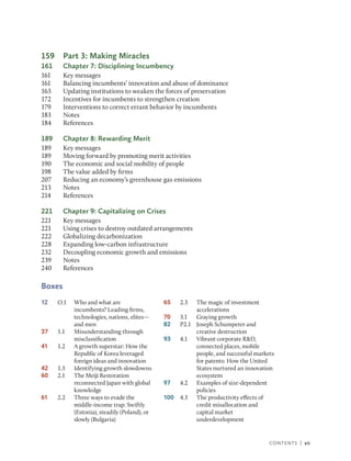 Contents | vii
159 Part 3: Making Miracles
161 Chapter 7: Disciplining Incumbency
161 Key messages
161 Balancing incumbents’ innovation and abuse of dominance
163 Updating institutions to weaken the forces of preservation
172 Incentives for incumbents to strengthen creation
179 Interventions to correct errant behavior by incumbents
183 Notes
184 References
189 Chapter 8: Rewarding Merit
189 Key messages
189 Moving forward by promoting merit activities
190 The economic and social mobility of people
198 The value added by firms
207 Reducing an economy’s greenhouse gas emissions
213 Notes
214 References
221 Chapter 9: Capitalizing on Crises
221 Key messages
221 Using crises to destroy outdated arrangements
222 Globalizing decarbonization
228 Expanding low-carbon infrastructure
232 Decoupling economic growth and emissions
239 Notes
240 References
Boxes
12 O.1 Who and what are
incumbents? Leading firms,
technologies, nations, elites—
and men
37 1.1 Misunderstanding through
misclassification
41 1.2 A growth superstar: How the
Republic of Korea leveraged
foreign ideas and innovation
42 1.3 Identifying growth slowdowns
60 2.1 The Meiji Restoration
reconnected Japan with global
knowledge
61 2.2 Three ways to evade the
middle-income trap: Swiftly
(Estonia), steadily (Poland), or
slowly (Bulgaria)
65 2.3 The magic of investment
accelerations
70 3.1 Graying growth
82 P2.1 Joseph Schumpeter and
creative destruction
93 4.1 Vibrant corporate R&D,
connected places, mobile
people, and ­
successful markets
for patents: How the United
States nurtured an ­
innovation
ecosystem
97 4.2 Examples of size-dependent
policies
100 4.3 The productivity effects of
credit misallocation and
capital market
underdevelopment
 