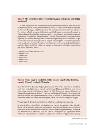 Structural Stasis | 61
In 1888, engineers in the newly formed Ministry of Communications were dispatched
to the United States, among other Western countries, to collect information on the state-
of-the-art technology needed to construct the country’s telecommunications network.d
The ministry officials who attended this trip visited US telecommunications firms such as
Western Electric, brought back equipment such as switchboards, and urged the Japanese
government to implement Western Electric’s systems for the country’s network.e
Foreign
expertise was transmitted to Japanese students through foreign practitioners who taught
in domestic technical schools (usually in English, indicating that some of the professors
must have been American).f
The government also sent engineering students to Western
countries. By the end of the 1880s, one-quarter of the students who had traveled abroad
had visited the United States.
a. Genther (2020); Odagiri and Goto (1996).
b. Beasley (1972).
c. Swale (2008).
d. Ohno (2019).
e. Mason (1992).
f. Ohno (2019).
Box 2.1 The Meiji Restoration reconnected Japan with global knowledge
(continued)
Box 2.2 Three ways to evade the middle-income trap: Swiftly (Estonia),
steadily (Poland), or slowly (Bulgaria)
Over the last three decades, Bulgaria, Estonia, and Poland have transitioned simultane-
ously from ­
central planning to market economies, and Estonia and Poland have moved
from middle-income to high-income status.a
By 2021, Estonia had reached 80 percent of
Western European income, Poland 75 percent, and Bulgaria 50 percent.b
This remarkable
leap from income per capita of between 20 and 30 percent of Western European levels
in the early 1990s occurred at different speeds, which provides valuable policy insights.
Policy insight 1: Comprehensive reforms unlock productivity and prosperity
Structural reforms, specifically privatization and market liberalization, have played a
crucial role in speeding up income convergence among Central and Eastern European
economies,asdocumentedinanextensivecross-countrystudybyMatkowski,Prochniak,
and Rapacki (2016). They find that the rate of convergence has significantly bene-
fited from enhancements of institutions, economic freedom, and governance quality.
(Box continues next page)
 