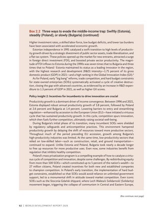 62 | WORLD DEVELOPMENT REPORT 2024
Higher investment rates, a skilled labor force, low budget deficits, and lower tax burdens
have been associated with accelerated economic growth.
Estonian independence in 1991 catalyzed a swift transition to high levels of productiv-
ity growth driven by a strategic divestment of public sector assets, trade liberalization, and
a flat tax system. These policies opened up the market for new entrants, attracted a surge
in foreign direct investment (FDI), and boosted private sector productivity. The magni-
tude of FDI inflows to Estonia during the 1990s was seven times that to Bulgaria and three
times that to Poland.c
Estonia maintained its status as a leading innovator in the region,
with the highest research and development (RD) intensity—1.75 percent of its gross
domestic product (GDP) in 2021—and a high ranking in the Global Innovation Index (GII).d
As for Poland, early “big bang” reforms, trade competition, and hard budget constraints
for state-owned enterprises (SOEs) systematically activated a cycle of creative destruc-
tion, closing the gap with advanced countries, as evidenced by an increase in RD expen-
diture to 1.3 percent of GDP in 2021, as well as higher GII scores.
Policy insight 2: Incentives for incumbents to drive innovation are crucial
Productivity growth is a dominant driver of income convergence. Between 1996 and 2021,
Estonia displayed robust annual productivity growth of 3.8 percent, followed by Poland
at 2.6 percent and Bulgaria at 1.4 percent. Lowering barriers to entry and streamlining
regulation—enhanced by accession to the European Union (EU)—have initiated a virtuous
cycle that has sustained productivity growth. In this cycle, competition spurs innovation,
which then fuels further competition, ultimately raising societal well-being.
During Bulgaria’s initial phase of its transition, many incumbent SOEs were shielded
by regulatory safeguards and anticompetitive practices. This environment hampered
productivity growth by delaying the shift of resources toward more productive sectors.
Throughout much of the period preceding EU accession, growth among Bulgaria’s
high-productivity industries was limited. At the same time, low-productivity sectors that
relied on low-skilled labor—such as construction, retail, and ground transportation—­
continued to expand. Unlike Estonia and Poland, Bulgaria took nearly a decade longer
to free up resources for more productive uses. Even now, some industries benefit from
regulation that inhibits healthy competition.
Poland’s mass privatization program is a compelling example of how to catalyze a virtu-
ous cycle of competition and innovation, despite some challenges. By redistributing equity
from more than 500 SOEs—which constituted up to 5 percent of the nation’s wealth—to
27 million citizens, Poland created incentives for both new and established companies
to champion competition. In Poland’s early transition, the implementation of hard bud-
get constraints, established so that SOEs would avoid reliance on unlimited government
support, led to a monumental shift in attitude toward market competition. Even iconic
SOEs such as the Stocznia Gdańsk shipyard, where Lech Walesa’s Solidarność (Solidarity)
movement began, triggering the collapse of communism in Central and Eastern Europe,
Box 2.2 Three ways to evade the middle-income trap: Swiftly (Estonia),
steadily (Poland), or slowly (Bulgaria) (continued)
(Box continues next page)
 