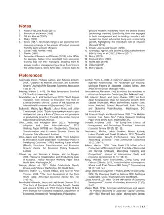 Structural Stasis | 67
Notes
1. Nassif, Feijó, and Araújo (2015).
2. Branstetter and Kwon (2018).
3. Gill and Kharas (2007).
4. Mokyr (2018).
5. Solow (1957). Technical change is an economic term
meaning a change in the amount of output produced
from the same amount of inputs.
6. Lucas (1988); Romer (1990).
7. Toniolo (1998).
8. Fernández-Villaverde and Ohanian (2018). In the 1950s,
for example, Italian firms benefited from sponsored
training trips for their managers, enabling them to
acquire modern management practices from firms in
the United States. Some firms also received loans to
procure modern machinery from the United States
(technology transfer). Specifically, firms that engaged
in both management and technology transfers wit-
nessed the most substantial long-term productivity
growth, highlighting the important role of infusion
(Giorcelli 2019).
9. Chuah, Loayza, and Nguyen (2018).
10. Acemoglu, Aghion, and Zilibotti (2006); Gerschenkron
(1962); König et al. (2022); Zilibotti (2017).
11. Mokyr (2023).
12. Choi and Shim (2023).
13. World Bank (1978).
14. Zilibotti (2017).
15. Mokyr (2023).
References
Acemoglu, Daron, Philippe Aghion, and Fabrizio Zilibotti.
2006. “Distance to Frontier, Selection, and Economic
Growth.” Journal of the European Economic Association
4 (1): 37–74.
Beasley, William G. 1972. The Meiji Restoration. Stanford,
CA: Stanford University Press.
Branstetter, Lee G., and Namho Kwon. 2018. “South Korea’s
Transition from Imitator to Innovator: The Role of
External Demand Shocks.” Journal of the Japanese and
International Economies 49 (September): 28–42.
Bukowski, Maciej, Iga Magda, Łukasz Marć, and Julian
Zawistowski. 2006. “Źródła i perspektyw wzrostu pro-
duktywności pracy w Polsce” [Sources and prospects
of productivity growth in Poland]. December, Instytut
Badań Strukturalnych, Warsaw.
Choi, Jaedo, and Younghun Shim. 2023. “Technology
Adoption and Late Industrialization.” STEG
Working Paper WP033 rev. (September), Structural
Transformation and Economic Growth, Centre for
Economic Policy Research, London.
Choi, Jaedo, and Younghun Shim. 2024. “From Adoption
to Innovation: State-Dependent Technology Policy in
Developing Countries.” STEG Working Paper WP091
(March), Structural Transformation and Economic
Growth, Centre for Economic Policy Research,
London.
Chuah, Lay Lian, Norman V. Loayza, and Ha Nguyen.
2018. “Resource Misallocation and Productivity Gaps
in Malaysia.” Policy Research Working Paper 8368,
World Bank, Washington, DC.
Dieppe, Alistair, ed. 2021. Global Productivity: Trends,
Drivers, and Policies. Washington, DC: World Bank.
Feenstra, Robert C., Robert Inklaar, and Marcel Peter
Timmer. 2015. “The Next Generation of the Penn
World Table.” American Economic Review 105 (10):
3150–82.
Fernández-Villaverde,Jesús,andLeeEdwardOhanian.2018.
“The Lack of European Productivity Growth: Causes
and Lessons for the U.S.” PIER Working Paper 18-024,
Penn Institute for Economic Research, Department of
Economics, University of Pennsylvania, Philadelphia.
Genther, Phyllis A. 2020. A History of Japan’s Government-
Business Relationship: The Passenger Car Industry.
Michigan Papers in Japanese Studies Series. Ann
Arbor: University of Michigan Press.
Gerschenkron, Alexander. 1962. Economic Backwardness in
Historical Perspective. Cambridge, MA: Belknap Press.
Gill, Indermit Singh, and Homi Kharas. 2007. An East
Asian Renaissance: Ideas for Economic Growth. With
Deepak Bhattasali, Milan Brahmbhatt, Gaurav Datt,
Mona Haddad, Edward Mountfield, Radu Tatucu,
and Ekaterina Vostroknutova. Washington, DC:
World Bank.
Gill, Indermit Singh, and Homi Kharas. 2015. “The Middle-
Income Trap Turns Ten.” Policy Research Working
Paper 7403, World Bank, Washington, DC.
Giorcelli, Michela. 2019. “The Long-Term Effects of
Management and Technology Transfers.” American
Economic Review 109 (1): 121–52.
Gradzewicz, Michał, Jakub Growiec, Marcin Kolasa,
Łukasz Postek, and Paweł Strzelecki. 2018. “Poland’s
Uninterrupted Growth Performance: New Growth
Accounting Evidence.” Post-Communist Economies
30 (2): 238–72.
Kolasa, Marcin. 2008. “How Does FDI Inflow Affect
Productivity of Domestic Firms? The Role of Horizontal
and Vertical Spillovers, Absorptive Capacity and
Competition.” Journal of International Trade and
Economic Development 17 (1): 155–73.
König, Michael, Kjetil Storesletten, Zheng Song, and
Fabrizio Zilibotti. 2022. “From Imitation to Innovation:
Where Is All That Chinese RD Going?” Econometrica
90 (4): 1615–54.
Lange, Glenn-Marie, QuentinT. Wodon, andKevinCarey, eds.
2018. The Changing Wealth of Nations 2018: Building a
Sustainable Future. Washington, DC: World Bank.
Lucas, Robert E., Jr. 1988. “On the Mechanics of Economic
Development.” Journal of Monetary Economics 22 (1):
3–42.
Mason, Mark. 1992. American Multinationals and Japan:
The Political Economy of Japanese Capital Controls,
1899–1980. Harvard East Asian Monographs Series,
 