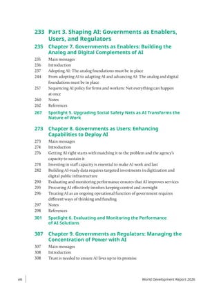 233 Part 3. Shaping AI: Governments as Enablers,
Users, and Regulators
235 Chapter 7. Governments as Enablers: Building the
Analog and Digital Complements of AI
235 Main messages
236 Introduction
237 Adopting AI: The analog foundations must be in place
244 From adopting AI to adapting AI and advancing AI: The analog and digital
foundations must be in place
257 Sequencing AI policy for firms and workers: Not everything can happen
at once
260 Notes
262 References
267	
Spotlight 5. Upgrading Social Safety Nets as AI Transforms the
Nature of Work
273 Chapter 8. Governments as Users: Enhancing
Capabilities to Deploy AI
273 Main messages
274 Introduction
276 Getting AI right starts with matching it to the problem and the agency’s
capacity to sustain it
278 Investing in staff capacity is essential to make AI work and last
282 Building AI-ready data requires targeted investments in digitization and
digital public infrastructure
290 Evaluating and monitoring performance ensures that AI improves services
293 Procuring AI effectively involves keeping control and oversight
296 Treating AI as an ongoing operational function of government requires
different ways of thinking and funding
297 Notes
298 References
301	
Spotlight 6. Evaluating and Monitoring the Performance
of AI Solutions
307 Chapter 9. Governments as Regulators: Managing the
Concentration of Power with AI
307 Main messages
308 Introduction
308 Trust is needed to ensure AI lives up to its promise
viii
viii World Development Report 2026
 
