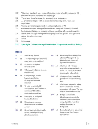 310 Voluntary standards are a powerful starting point to build trustworthy AI,
but market forces alone may not be enough
311 There is no single best-practice approach to AI governance
316 AI governance begins with an assessment of existing laws, rules, and
regulations
318 Closing governance gaps involves addressing harms of AI
322 Governments need strong enforcement and compliance capacity to avoid
having rules that govern on paper without providing safeguards in practice
324 International cooperation gives developing countries greater leverage when
acting alone is not enough
330 Notes
332 References
337	
Spotlight 7. Overcoming Government Fragmentation in AI Policy
Boxes
13 O.1 Small AI, big impact
47 1.1 AI’s expanding scope: The three
main types of AI explained
56 1.2 AI as a tool to improve
infrastructure
59 1.3 Cybersecurity: Bane or boon in
the AI boom?
68 2.1 Complex chips, humble
beginnings: AI chips
ultimately rely on raw
materials
89 3.1 To build or not to build?
An expanding set of options to
customize AI to address
contextual mismatches
115 4.1 Leveraging AI to expand
financial inclusion
117 4.2 Measuring AI exposure:
How amenable are jobs to
AI use?
126 4.3 GenAI is already affecting jobs
in South Asia by reshaping
global value chains
137 4.4 Estimating the economywide
effects of AI on growth and
jobs in Poland: A general
equilibrium approach
166 5.1 The trade-offs between
cost-effectiveness and ability to
scale: The case of AI-assisted
screening for tuberculosis
168 5.2 AI-powered tutoring and its
potential to address learning
gaps
171 5.3 AI evidence relevant for policy
in low- and middle-income
countries is still scarce: The case
of AI in frontline health care
179 5.4 Not yet a solution for
identifying poor people for
assistance: Shortcomings in
using algorithms based on
mobile phone data in
Bangladesh
209 6.1 Boom, bang, bust in technology
investments: Does history
repeat itself?
ix
ix
Contents
 