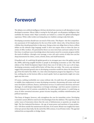 Foreword
The debates over artificial intelligence (AI) have devolved into exercises in self-absorption in most
developed economies. Silicon Valley is racing for the holy grail—an all-purpose intelligence that
outthinks the human mind. Major economies are locked in a contest for global ­
technological
supremacy. White-collar workers are losing sleep over chatbots coming to take their jobs.
Developing economies should tune out much of this noise. This Report—the first comprehen-
sive assessment of AI’s implications for the rest of the world—shows why. AI has thrown them
a lifeline they should grasp before it slips away. Doing so does not oblige them to burn a trillion
dollars on the ultimate large language model. It does not require them to show the door to
armies of office workers. AI’s potential for them is at once more basic and more radical. For the
first time, it could put scarce knowledge about what matters most for economic progress within
the reach of millions—through a text message, a voice call, and a variety of other low-cost but
sharp instruments for clinics, courts, schools, farms, and small businesses.
If handled well, AI could help lift global growth to its strongest pace since the golden years of
the 2000s, delivering tangible benefits to people in developing economies as well. This 2026
edition of the World Development Report shows that even if AI fails to live up to all its hype,
developing economies would still be better off than they are today: The worst-case estimates
suggest that potential growth rates in developing economies would rise above the dismal aver-
age of the first half of the 2020s. At a time when development progress has dipped to a 75-year
low, nothing else on the horizon offers as much upside. Such an opportunity might not come
again any time soon.
Of course, nothing worthwhile ever comes without risk. AI could close off a promising route
to middle-class employment in many developing economies, threatening call-center work and
entry-level jobs in software, finance, and business services. It could worsen electricity and water
shortages. It could deepen dependence on foreign technology—and force poorer countries to
choose between rival AI systems controlled by the most powerful nations. It could bring an
array of other unwanted outcomes: greater income inequality, stealthier misinformation, and
political repression.
This litany of dangers, however, only strengthens the case for immediate action. Developing
economies cannot afford to watch new AI technologies from the sidelines: The experience from
earlier waves of innovation shows that the costs of defensiveness or passivity are simply too
high. The first Industrial Revolution—the age of steam power and machines of mass produc-
tion—left those outside the mainstream in the dust. At its outset, Britain was roughly four times
richer per person than India. By the end of the 20th century, it was 10 times richer. The gap had
widened into an impossible-to-bridge chasm.
xvii
xvii
 