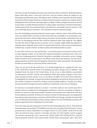 This time around, developing economies must determine their own destiny. World Development
Report 2026 offers them a road map. Until now, concrete evidence about AI’s impact on the
developing world has been scant. This Report starts to fill that void. It provides the first detailed
assessment of how people, businesses, and governments in poorer countries are using AI, what is
holding them back, and where the largest gains are likely. It offers a simple framework to decode
AI and strike a sensible blend of measures to adopt, adapt, and advance AI-based technologies.
Finally, based on the facts and framework, it provides low- and middle-income countries—and
even small high-income economies—the essentials of a potent national strategy.
As a rule, developing economies today have more to gain—and less to fear—from AI than richer
ones, our analysis finds. Less than a tenth of their jobs are susceptible to AI automation, com-
pared with more than a third in high-income economies. Yet the upside is substantial: One out
of every six developing-economy jobs would be enhanced rather than replaced, only slightly
less than the share in high-income economies. AI, for example, might enable the judiciary to
radically reduce caseloads, help teachers to prepare better lessons, assist nurses in interpreting a
medical scan, or guide a farmer on when to plant and which pesticides to avoid.
It costs little, moreover, to reap such benefits—no need for massive investments in data centers
or large language models. AI can help solve important problems involving narrow tasks even
when local computing power is limited, electricity is unreliable, and internet service is dodgy.
Small AI models can be constructed to run offline on just about any hardware. For most devel-
oping economies, the first step of AI adoption will involve exactly such models: The immediate
benefits are most likely to come from off-the-shelf AI tools.
These are not pie-in-the-sky predictions. It is already happening on a significant scale. One
in five small firms surveyed across six developing economies already uses AI chatbots—only
modestly below the share in the United States. So far, AI use is often shallow, concentrated
on information searches, writing, and translation rather than deeper changes in how busi-
nesses and governments operate. Even so, the effects on public services have been impressive.
In Bangladesh, for example, AI-generated medical imaging has increased by 40 percent per day
the number of patients screened for diabetes-related eyesight problems. In India, AI weather
forecasts produced savings of as much as $560 per small farmer in the state of Telangana.
AI, however, is unusually sensitive to context: A tool that works in one country may fail in
another unless it is adapted to local languages, institutions, and ways of working. In Nigeria, a
medical AI trained on data from wealthy countries recommended more laboratory tests than
local conditions warranted. In Ghana, by contrast, the Rori AI tutoring system was designed for
basic phones and weak internet connections. Delivered by text message, it produced nearly a full
year of mathematics learning for as little as $5 per student. For most developing economies, the
greatest opportunity lies in adapting AI to local needs.
Over time, they may also seek greater control over the technologies they rely on. That need not
mean pursuing “AI sovereignty” by building every layer of an AI supply chain themselves. A more
practical way to reduce dependence on a single country is to buy models, cloud services, and
other AI tools from many countries—and make sure they can work together and be swapped
out without requiring the entire system to be rebuilt. India’s UPI and Brazil’s Pix—national
instant-payment networks that connect banks, fintech firms, and payment apps—show how
xviii
xviii World Development Report 2026
 