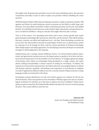 this might work. By giving many providers access to the same underlying system, they promote
competition and make it easier to add or replace one provider without rebuilding the entire
network.
World Development Report 2026 urges developing economies to adopt an optimistic mindset. Still
agrarian and reliant on small enterprises, poorer economies are less likely to suffer large-scale
job losses: AI is more likely to lend their workers a hand than put them out of work. And wielded
adroitly, AI could help extend otherwise costly medical, legal, educational, and agricultural ser-
vices to underserved billions—doing in a decade what might otherwise take a century.
Time is of the essence. AI is spreading much faster and is more context-specific than earlier
­
general-purpose technologies like steam power, electricity, and the internet. That calls for ­
policies
that poor countries can afford and implement now—not later. Most developing economies do
not yet have the wherewithal to develop AI technologies of their own, so advancement cannot
be a big part of an AI strategy for them. And the context-specificity of AI-based technologies
defies simple import-and-adopt approaches. For developing economies, the Report recommends
strategies in which adaptation is the mainstay.
Implementing such a strategy requires deliberate choices. To extend medical, judicial, educa-
tional, and agricultural extension services, the Report points to predictive AI in back-end func-
tions instead of generative AI at the frontline of service delivery. To mitigate against the danger
of becoming overly reliant on technologies being developed in a single country, the report
advises making interoperability a feature instead of aiming for sovereignty. To balance the
imperatives of innovation and protection, the Report advocates encouraging industry to debate
and develop voluntary standards. And perhaps most important, it recommends an emphasis
on small AI applications diffused widely across the economy instead of big investments in large
language models concentrated in a few firms.
Developing countries should leave it to the rich world to agonize over whether AI will one day
doom humanity. Their own question is more immediate: Will they again arrive late to a techno-
logical revolution? Or will they use it this time to improve the lives of millions? Today’s devel-
oping economies missed the first Industrial Revolution and spent the next two centuries paying
the price. They cannot afford to miss this one.
Indermit Gill
Senior Vice President and Chief Economist
The World Bank Group
xix
xix
Foreword
 