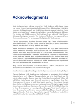 Acknowledgments
World Development Report 2026 was prepared by a World Bank team led by Gaurav Nayyar,
who was the Director. Susan Athey (Stanford Graduate School of Business) and Ufuk Akcigit
(University of Chicago) (through June 30, 2026) served as the academic leads. Joyce Antone
Ibrahim served as the Report’s manager. Overall guidance was provided by Indermit Gill (Senior
Vice President and Chief Economist of the World Bank Group) and Somik V. Lall (Director
of Strategy, Development Economics Vice Presidency). The Report was cosponsored by the
Development Economics Vice Presidency and the Digital and AI Vice Presidency.
The core team comprised S Anukriti, Sharmista Appaya, Elwyn Davies, Lelys Dinarte-Diaz,
Samuel Paul Fraiberger, Yi Jie Gwee, Yan Liu, Jeremy Ng, Tiago Carneiro Peixoto, Manuel Ramos
Maqueda, Anja Sautmann, Katherine Stapleton, and Shu Yu.
Deepak Mishra served as an adviser to the Report’s team. Aya Aboul Hosn, Sonam Tshering
Gurung,BolorErdeneMunkhbayar,ShyamJayantiPatel,andUzmaSaharRaufservedasresearch
assistants. Ankit Bhatia, Alegria Burneo, Meney De La Peza Gandara, Johanna Einsiedler, Judith
Gideon Mwaya, Jingyun Huang, Luke Jordan, Jennifer Rincon Amaya, Hector Segura Jimenez,
Nitisha Tripati, and Matthew White also provided research assistance at various stages of the
Report. Sandi Soe Lwin provided administrative support from July through December 2025.
Gabriela Calderon Motta provided administrative support from January 2026 to publication.
Indu Kilaru provided support at various stages of the Report.
Philip Grinsted, Boris Inderbitzin, Sharif Kazemi, Chinasa T. Okolo, Cindy Parokkil, Jonah
Matthew Rexer, and Siddharth Sharma provided specific inputs.
Bruce Ross-Larson and Joseph Rebello provided developmental guidance in drafting the Report.
The team thanks the World Bank Enterprise Analysis team for coordinating the World Bank
Enterprise Survey on AI Adoption. The data collection was led by David Francis and Filip
Jolevski and also included Gemechu Ayana Aga, Davide Mare, Solomiya Shpak, William Soh,
and Mehmet Nazim Tamkoc, under the overall supervision of Jorge Rodriguez Meza. Elwyn
Davies supervised the surveys on behalf of the Report’s team. Xavier Cirera, Marcio Cruz, and
Kyung Min Lee provided inputs on the survey design, and Sonam Tshering Gurung and Jennifer
Rincon Amaya provided research assistance. The team also thanks the World Bank AI and Data
for Better Governance team for overseeing and coordinating the World Bank AI and Data for
Better Governance Survey. The latter team was led by Manuel Ramos-Maqueda and Daniel
Rogger and included Flavia Sacco Capurro, Robert Lipinski, Timothy Steven Lundy, Shyam
Jayanti Patel, Josefina Silva Fuentealba, and Michelle Wronski.
xxi
xxi
 