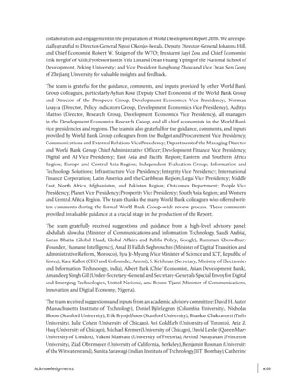 collaborationandengagementinthepreparationofWorldDevelopmentReport2026.Weareespe-
cially grateful to Director-General Ngozi Okonjo-Iweala, Deputy Director-General Johanna Hill,
and Chief Economist Robert W. Staiger of the WTO; President Jiayi Zou and Chief Economist
Erik Berglöf of AIIB; Professor Justin Yifu Lin and Dean Huang Yiping of the National School of
Development, Peking University; and Vice President Jianghong Zhou and Vice Dean Sen Gong
of Zhejiang University for valuable insights and feedback.
The team is grateful for the guidance, comments, and inputs provided by other World Bank
Group colleagues, particularly Ayhan Kose (Deputy Chief Economist of the World Bank Group
and Director of the Prospects Group, Development Economics Vice Presidency), Norman
Loayza (Director, Policy Indicators Group, Development Economics Vice Presidency), Aaditya
Mattoo (Director, Research Group, Development Economics Vice Presidency), all managers
in the Development Economics Research Group, and all chief economists in the World Bank
vice presidencies and regions. The team is also grateful for the guidance, comments, and inputs
provided by World Bank Group colleagues from the Budget and Procurement Vice Presidency;
Communications and External Relations Vice Presidency; Department of the Managing Director
and World Bank Group Chief Administrative Officer; Development Finance Vice Presidency;
Digital and AI Vice Presidency; East Asia and Pacific Region; Eastern and Southern Africa
Region; Europe and Central Asia Region; Independent Evaluation Group; Information and
Technology Solutions; Infrastructure Vice Presidency; Integrity Vice Presidency; International
Finance Corporation; Latin America and the Caribbean Region; Legal Vice Presidency; Middle
East, North Africa, Afghanistan, and Pakistan Region; Outcomes Department; People Vice
Presidency; Planet Vice Presidency; Prosperity Vice Presidency; South Asia Region; and Western
and Central Africa Region. The team thanks the many World Bank colleagues who offered writ-
ten comments during the formal World Bank Group–wide review process. These comments
provided invaluable guidance at a crucial stage in the production of the Report.
The team gratefully received suggestions and guidance from a high-level advisory panel:
Abdullah Alswaha (Minister of Communications and Information Technology, Saudi Arabia),
Karan Bhatia (Global Head, Global Affairs and Public Policy, Google), Rumman Chowdhury
(Founder, Humane Intelligence), Amal El Fallah Seghrouchni (Minister of Digital Transition and
Administrative Reform, Morocco), Ryu Je-Myung (Vice Minister of Science and ICT, Republic of
Korea), Kate Kallot (CEO and Cofounder, Amini), S. Krishnan (Secretary, Ministry of Electronics
and Information Technology, India), Albert Park (Chief Economist, Asian Development Bank),
AmandeepSinghGill(Under-Secretary-GeneralandSecretary-General’sSpecialEnvoyforDigital
and Emerging Technologies, United Nations), and Bosun Tijani (Minister of Communications,
Innovation and Digital Economy, Nigeria).
The team received suggestions and inputs from an academic advisory committee: David H. Autor
(Massachusetts Institute of Technology), Daniel Björkegren (Columbia University), Nicholas
Bloom (Stanford University), Erik Brynjolfsson (Stanford University), Bhaskar Chakravorti (Tufts
University), Julie Cohen (University of Chicago), Avi Goldfarb (University of Toronto), Aziz Z.
Huq (University of Chicago), Michael Kremer (University of Chicago), David Leslie (Queen Mary
University of London), Vukosi Marivate (University of Pretoria), Arvind Narayanan (Princeton
University), Ziad Obermeyer (University of California, Berkeley), Benjamin Rosman (University
of the Witwatersrand), Sunita Sarawagi (Indian Institute of Technology [IIT] Bombay), Catherine
xxiii
xxiii
Acknowledgments
 