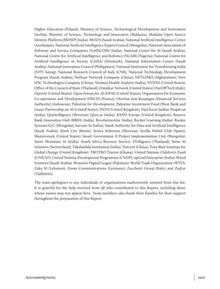 Higher Education (Poland); Ministry of Science, Technological Development and Innovation
(Serbia); Ministry of Science, Technology and Innovation (Malaysia); Modular Open Source
Identity Platform (MOSIP) (India); MOZN (Saudi Arabia); National Artificial Intelligence Center
(Azerbaijan); National Artificial Intelligence Expert Council (Mongolia); National Association of
Software and Service Companies (NASSCOM) (India); National Center for AI (Saudi Arabia);
National Centre for Artificial Intelligence and Robotics (NCAIR) (Nigeria); National Centre for
Artificial Intelligence in Society (CAISA) (Denmark); National Information Center (Saudi
Arabia); National Innovation Council (Philippines); National Institution for Transforming India
(NITI Aayog); National Research Council of Italy (CNR); National Technology Development
Program (Saudi Arabia); NetEase Network Company (China); NETLINKS (Afghanistan); New
H3C Technologies Company (China); Niramai Health Analytix (India); NVIDIA (United States);
Office of the Council of State (Thailand); Omidyar Network (United States); OneOffTech (Italy);
OpenAI (United States); Open Forum for AI (OFAI) (United States); Organisation for Economic
Co-operation and Development (OECD) (France); Otoritas Jasa Keuangan [Financial Services
Authority] (Indonesia); Palestine for Development, Palestine Investment Fund (West Bank and
Gaza); Partnership on AI (United States); PATH (United Kingdom); PayGlocal (India); People+ai
(India); Quintelligence (Slovenia); Qure.ai (India); RAND Europe (United Kingdom); Reserve
Bank Innovation Hub (RBIH) (India); RevolutionAIze (India); Rocket Learning (India); Rookie
Systems LLC (Mongolia); Sarvam AI (India); Saudi Authority for Data and Artificial Intelligence
(Saudi Arabia); Sèmè City (Benin); Senira Solutions (Slovenia); Sevilla Fútbol Club (Spain);
Shutterstock (United States); Smart Government II Project Implementation Unit (Mongolia);
Snow Mountain AI (India); South Africa Revenue Service; STelligence (Thailand); Swiss AI
Initiative (Switzerland); Takshashila Institution (India); Tencent (China); Tony Blair Institute for
Global Change (United Kingdom); TROTRO Tractor (Ghana); United Nations Children’s Fund
(UNICEF); United Nations Development Programme (UNDP); upGrad Enterprise (India); Wa’ed
Ventures (Saudi Arabia); Women’s Digital League (Pakistan); World Trade Organization (WTO);
Zaka AI (Lebanon); Zoom Communications (Germany); Zucchetti Group (Italy); and Zypl.ai
(Tajikistan).
The team apologizes to any individuals or organizations inadvertently omitted from this list.
It is grateful for the help received from all who contributed to this Report, including those
whose names may not appear here. Team members also thank their families for their support
throughout the preparation of this Report.
xxvii
xxvii
Acknowledgments
 