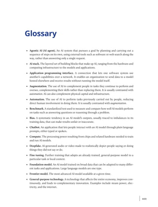 Glossary
• Agentic AI (AI agent). An AI system that pursues a goal by planning and carrying out a
sequence of steps on its own, using external tools such as software or web search along the
way, rather than answering only a single request.
• AI stack. The layered set of building blocks that make up AI, ranging from the hardware and
computing infrastructure to the models and applications.
• Application programming interface. A connection that lets one software system use
another’s capabilities over a network. It enables an organization to send data to a model
hosted elsewhere and receive results without running the model itself.
• Augmentation. The use of AI to complement people in tasks they continue to perform and
oversee, complementing their skills rather than replacing them. It is usually contrasted with
automation. AI can also complement physical capital and infrastructure.
• Automation. The use of AI to perform tasks previously carried out by people, reducing
direct human involvement in doing them. It is usually contrasted with augmentation.
• Benchmark. A standardized test used to measure and compare how well AI models perform
on tasks such as answering questions or reasoning through a problem.
• Bias. A systematic tendency in an AI model’s outputs, usually traced to imbalances in its
training data, that can make results unfair or inaccurate.
• Chatbot. An application that lets people interact with an AI model through plain language
prompts, either typed or spoken.
• Compute. The processing power resulting from chips and related hardware needed to train
and run AI models.
• Deepfake. AI-generated audio or video made to realistically depict people saying or doing
things they did not say or do.
• Fine tuning. Further training that adapts an already trained, general-purpose model to a
particular task or local context.
• Foundation model. An AI model trained on broad data that can be adapted to many differ-
ent tasks and applications. Large language models are one type.
• Frontier model. The most advanced AI model available at a given time.
• General-purpose technology. A technology that affects the entire economy, improves con-
tinuously, and leads to complementary innovation. Examples include steam power, elec-
tricity, and the internet.
xxix
xxix
 