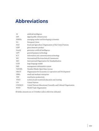 Abbreviations
Acronyms and Abbreviations
AI artificial intelligence
DPI digital public infrastructure
EMDEs emerging market and developing economies
EU European Union
FAO Food and Agriculture Organization of the United Nations
GDP gross domestic product
GenAI generative artificial intelligence
GPT general-purpose technology
ICT information and communication technology
IEC International Electrotechnical Commission
ISO International Organization for Standardization
LLM large language model
MIS management information system
NOODL Nwulite Obodo Open Data License
OECD Organisation for Economic Co-operation and Development
SMEs small and medium enterprises
TFP total factor productivity
TVET technical and vocational education and training
UN United Nations
UNESCO United Nations Educational, Scientific and Cultural Organization
WTO World Trade Organization
All dollar amounts are in US dollars unless otherwise indicated.
xxxi
xxxi
 