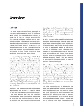 Overview
In brief
This Report is the first comprehensive assessment of
what artificial intelligence (AI) means for 6.8 billion
people living in low- and middle-­
income countries. It
argues that AI represents a historic opportunity for
these countries, potentially enabling them to over-
come development challenges that have defied solu-
tion for decades. Given the scarcity of information on
AI’s use in developing countries, the Report sets the
ball rolling on closing the gap. It uncovers new facts
about how businesses and governments in develop-
ing countries are using AI—and identifies the main
obstacles to greater and more productive use.
AI is a general-purpose technology, or GPT. That
puts it in rare company. Steam power. Electricity.
Computers and the internet. Each transformed not
just one sector, but entire economies, and did so
continuously, over decades. Each also followed a
pattern: slow and uncertain at first, but eventually
reshaping how economies produce and how societies
function. AI is following a similar pattern, but on
a much faster timeline. It took about 80 years for
the steam engine to reach lower-income countries,
40 years for electricity, and 20 years for the internet.1
By contrast, ­
middle-income countries accounted for
half of ChatGPT’s global traffic within six months of
its launch.2
Rapid diffusion on such a scale has not
been seen before.
But history also teaches us that the countries that
benefited most from previous GPTs were not always
the ones that came up with the underlying technology.
Those that benefited had built the necessary
foundations and moved fast to develop applications
on top of them. The countries that did not invest in
the infrastructure, skills, and institutions that such
technologies required to function benefited less and
felt the most pain from disruption. This lesson is
directly relevant to AI: The winning approach will
take advantage of the new technologies, not seek
­
refuge from them.
In only a few years, AI has evolved from making pre-
dictions to generating content from text, audio, and
video to now autonomously executing complex tasks.
As it becomes more powerful and pervasive, its value
as a tool for development depends on three factors.
The first is capabilities. Unlike computers or the
internet, AI can perform complex thinking tasks that
guide decision-making and usually require human
expertise, such as diagnosing diseases, forecasting
weather, or advising farmers. These skills are often
in short supply in developing countries, so AI has the
potential to fill important gaps.
The second is concentration. The most advanced AI
models, the chips they rely on, and the data centers
that run them are controlled by a small number of
companies in just a few economies. This concentra-
tion creates dependency risks and affects whether
the AI tools available will meet developing countries’
needs. However, this concentration also allows coun-
tries to customize AI models without having to spend
billions of dollars creating the most advanced AI sys-
tems from scratch.
The third is complements: the foundations that
allow AI to be used safely and effectively. AI works best
where reliable infrastructure, good education systems,
and strong institutions are present. Developing coun-
tries often have shortages in all three. AI, moreover,
needs to be customized to the local context because
it learns from the data upon which it is trained. How
quickly countries build these complements—and
1
 