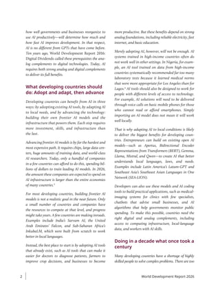 how well governments and businesses reorganize to
use AI productively—will determine how much and
how fast AI improves development. In that respect,
AI is no different from GPTs that have come before.
Ten years ago, World Development Report 2016:
Digital Dividends called these prerequisites the ana-
log complements to digital technologies. Today, AI
requires both strong analog and digital complements
to deliver its full benefits.
What developing countries should
do: Adopt and adapt, then advance
Developing countries can benefit from AI in three
ways: by adopting existing AI tools, by adapting AI
to local needs, and by advancing the technology:
building their own frontier AI models and the
infrastructure that powers them. Each step requires
more investment, skills, and infrastructure than
the last.
Advancing frontier AI models is by far the hardest and
most expensive path. It requires chips, large data cen-
ters, huge amounts of training data, and world-class
AI researchers. Today, only a handful of companies
in a few countries can afford to do this, spending bil-
lions of dollars to train leading AI models. In 2026,
the amount these companies are expected to spend on
AI infrastructure is larger than the entire economies
of many countries.3
For most developing countries, building frontier AI
models is not a realistic goal in the near future. Only
a small number of countries and companies have
the resources to compete at that level, and progress
might take years. A few countries are making inroads.
Examples include India’s Sarvam AI, the United
Arab Emirates’ Falcon, and Sub-Saharan Africa’s
InkubaLM, which were built from scratch to work
better in local languages.
Instead, the best place to start is by adopting AI tools
that already exist, such as AI tools that can make it
easier for doctors to diagnose patients, farmers to
improve crop decisions, and businesses to become
more productive. But these benefits depend on strong
analog foundations, including reliable electricity, fast
internet, and basic education.
Merely adopting AI, however, will not be enough. AI
systems trained in high-income countries often do
not work well in other settings. In Nigeria, for exam-
ple, an AI tool trained on data from high-income
countries systematically recommended far too many
laboratory tests because it learned medical norms
that were more appropriate for Los Angeles than for
Lagos.4
AI tools should also be designed to work for
people with different levels of access to technology.
For example, AI solutions will need to be delivered
through voice calls on basic mobile phones for those
who cannot read or afford smartphones. Simply
importing an AI model does not mean it will work
well locally.
That is why adapting AI to local conditions is likely
to deliver the biggest benefits for developing coun-
tries. Entrepreneurs can build on existing open AI
models—such as Apertus, Bidirectional Encoder
Representations from Transformers (BERT), Gemma,
Llama, Mistral, and Qwen—to create AI that better
understands local languages, laws, and needs.
Examples include Latin America’s Latam-GPT and
Southeast Asia’s Southeast Asian Languages in One
Network (SEA-LION).
Developers can also use these models and AI coding
tools to build practical applications, such as medical-
imaging systems for clinics with few specialists,
chatbots that advise small businesses, and AI
algorithms that help governments monitor public
spending. To make this possible, countries need the
right digital and analog complements, including
access to computing infrastructure, local-language
data, and workers with AI skills.
Doing in a decade what once took a
century
Many developing countries have a shortage of highly
skilled people to solve complex problems. There are too
World Development Report 2026
2
 