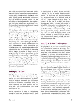 few doctors to diagnose disease and too few business
specialists who can grow small businesses, too few agri-
cultural experts to support farmers, and too few skilled
public officials to deliver better services. Building this
expertise through education and training can take
generations. AI, when it is adapted to local languages
and context, can radically speed up the pace of trans-
formation. It can put expert knowledge within reach of
millions instead of just a small elite.
The benefits can radiate across the economy, society,
and politics. Among economic impacts, AI can help mil-
lions of small businesses and farmers become more pro-
ductive. In the Indian state of Telangana, for example,
an AI weather forecasting system enabled smallholder
farmers to alter their behavior in response to specific
risks, causing some to increase farm expenditures by as
much as one-third and others to reap net savings of as
much as $560 per farmer.5
Among social impacts, pre-
dictive AI analytics and decision support for back-­
office
administrative work in government can have large
payoffs. In Kenya, for example, the judiciary used AI to
assign more than 10,000 court cases each year to more
than 1,500 mediators, helping reduce a large backlog of
cases.6
Among political impacts, AI can improve trans-
parency and accountability. In Ukraine, for example,
a machine-learning tool developed by Transparency
International Ukraine detects suspicious patterns in
government procurement and directs citizens’ com-
plaints to law enforcement.7
Managing the risks
This Report urges developing countries to be delib-
erate about AI technologies. This means pursuing
policies to actively exploit the potential of AI solu-
tions for enterprises, households, and governments.
Without this, developing countries risk losing eco-
nomic dynamism and global relevance. But this
active policy stance also means being aware of the
accompanying risks.
On the economic side, AI is not yet replacing large
numbers of jobs in most developing countries. But it
is already having an impact in some industries.
Countries that rely on business process outsourc-
ing (such as call centers and back-office services)
face growing pressure as AI automates more of
this work. On the social side, AI can be biased if it
is trained on data that do not reflect local people,
languages, and cultures. It can also make it easier to
spread false information, commit fraud, and carry
out cybercrime. On the political side, the world’s
most advanced AI systems are controlled by a small
number of companies, mainly in the United States
and China. This means developing countries could
become dependent on technology they do not con-
trol. Like all countries, they also face risks from unex-
pected consequences of AI.
Making AI work for development
To benefit from AI, developing countries must first
and foremost keep investing in the analog foun-
dations. They still need reliable electricity, internet
access, and strong education systems, which remain
inadequate in too many developing countries. In
Sub-Saharan Africa, for example, nearly one-third of
rural schools still do not have reliable electricity; more
than two-thirds lack dependable internet access; and
nearly nine out of ten 10-year-olds cannot read a sim-
ple text.8
Countries also need the digital building blocks for AI.
They should expand access to affordable computing
infrastructure (the hardware and processing power
neededtotrainandrunAImodels)andbuildshareddata
resources so local developers have the local-language
data needed to adapt AI to their own countries.
But these foundations are only the starting point. To
encourage AI innovation, governments should cre-
ate a business environment that helps start-ups raise
investment and experiment with new ideas. Today’s AI
coding tools make it easy to build new applications,
so there are already thousands of pilot AI projects. The
bigger challenge is knowing which ones actually work.
Governments and businesses need better evidence, along
Overview 3
 