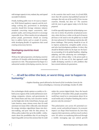 Few technologies divide opinion as starkly as AI—
both across regions of the world and between tech-
nology companies, citizens, and governments. In
the United States and Asia, tech executives mostly
seethebrightside.IntheUnitedStates,Europe,and
Latin America, many citizens worry that AI could
automate too many white-collar jobs, raise demand
for energy, introduce algorithmic biases into deci-
sion-making, and pose risks for data privacy. In
Africa, policy makers line up in the middle—enthu-
siastic about the possibilities that AI can bring for
improving public services but anxious that AI could
widen the current digital divide. Since the launch
of ChatGPT in November 2022, people around the
world have tuned in to conversations about AI on
social media and, as Stephen Hawking did, tend to
perceive only the extremes.10
This polarization cuts across AI’s potential eco-
nomic, social, and political impacts. Its economic
impacts can shape what businesses do, how they
organize their operations, and how much workers
earn. AI’s advice on marketing delivered through
a mobile messaging app can unlock growth
with stronger capacity to test, evaluate, buy, and expand
successful AI solutions.
Finally, building public trust in AI is just as import-
ant. With limited regulatory capacity and the tech-
nology evolving fast, governments in developing
countries should first leverage voluntary industry
standards concerning impact assessments, inde-
pendent audits, and testing protocols to encourage
responsible AI use. Where markets do not adequately
protect people, governments should use existing
laws to address harms such as unsafe AI systems,
while developing flexible AI regulations that avoid
creating unnecessary barriers.
Developing countries must
start now
Without the right preparation, developing countries
could miss AI’s benefits while becoming increasingly
exposed to its risks. That preparation has begun in a
substantial number of developing countries, but not
in the countries that need it most. As of mid-2026,
more than 80 countries had published national AI
strategies. But only one of the world’s 25 low-income
countries, Rwanda, has done so.9
The countries
with the most to gain appear today to be the least
prepared.
It will be especially important for all developing coun-
tries not to mimic the priorities of advanced econo-
mies, where the focus is either on the peril of massive
job losses or the need to win the global race to build
the most advanced AI. Developing countries face dif-
ferent challenges. Their priority should be to use AI
to improve productivity, strengthen public services,
and solve local development problems. In short, they
should be blinded neither by the hype nor the hyste-
ria surrounding AI in the global headlines. Adopting,
adapting, and then advancing new technologies—
with care but without delay—is the proven path to
prosperity. In the area of AI, that approach could
enable developing countries to solve problems that
have resisted solutions for generations.
“ . . . AI will be either the best, or worst thing, ever to happen to
humanity.”
—Stephen Hawking, speech delivered at the launch of the Leverhulme Centre for the
Future of Intelligence, University of Cambridge, October 19, 2016
World Development Report 2026
4
 