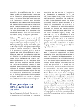 possibilities for small businesses. But its auto-
mation of call centers may displace workers and
narrow the paths to economic growth. AI’s social
impacts can improve delivery of government ser-
vices. If it improves learning in public schools, it
will expand access to knowledge, but if it embeds
bias in government decision-making, it can harm
people. AI’s political impacts can give people more
voice and agency to fulfill their aspirations but
can leave people worse off if malicious actors
armed with AI spread pernicious disinformation,
invade their privacy, or engage in cybercrime.
Evidence of AI’s impacts—good or bad—is still
evolving. Entrepreneurs, researchers, and civil
society groups have created thousands of new AI
applications, and the rapidly proliferating pilots
in agriculture, health, and education are yielding
a range of benefits. But definitive evidence that
AI is accelerating economic growth, generat-
ing more and better jobs, and improving service
delivery at scale—the outcomes that shape peo-
ple’s daily lives—is hard to find. Reconciling the
myriad vantage points described earlier is easier
once AI is understood as a GPT, much like steam
power, electricity, computers, and the internet.
The effects of AI will unfold through its initial
disruption, gradual diffusion, and eventual trans-
formation of economies, societies, and polities.
These transitional dynamics will depend not only
on changes in the production and use of AI but
also on resulting spillover effects that range from
changes in the demand for workers to patterns of
trade and the movement of people across places.
AI as a general-purpose
technology: Tuning out
the noise
A general-purpose technology is characterized by
its widespread use, its potential for continuous
innovation, and its spurring of complemen-
tary innovations in industries.11
AI fits the
bill.12
In a few short years, AI has evolved from
machine-learning algorithms that make pre-
dictions to large language models that gener-
ate content from text, audio, and video, to AI
agents that autonomously execute a series of
tasks. AI’s capabilities are also improving con-
tinuously and rapidly. In competition-level
mathematics, AI leaped from well below the
best human performers to parity in only a few
years (2021–24), and AI performance on PhD-
level science questions exceeded human par-
ity within a year (2023–24).13
In its evolution
from predictive to generative to agentic,14
AI has
spawned innovative applications in medical
imaging, weather forecasting, personal tutor-
ing, and much more.
Viewing AI as a GPT becomes even more useful
when examining the mechanisms that deter-
mine its role in the development process (refer to
figure O.1). First, unlike previous technologies, AI
enhances capabilities to perform nonroutine cog-
nitive functions that guide decision-making and
are often in short supply in developing countries.
Second, the production of AI models and the
related hardware and data centers is concentrated
in a few countries—even more so than previous
technologies—and linked through global value
chains. These value chains shape developing
countries’ access to the capabilities of AI, which
can be customized to build and use AI solutions
that fit their context. Third, the effectiveness of
AI solutions to raise the capabilities of individu-
als, businesses, and governments depends on the
presence and quality of complements (particularly
data that AI learns from, but also infrastructure,
skills, institutions, and the like), which tend to
be less available in developing countries, and the
removal of organizational frictions, which tend
to abound.
Overview 5
 