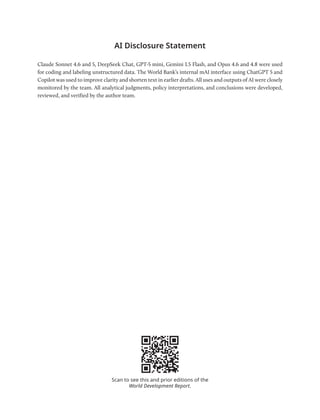 AI Disclosure Statement
Claude Sonnet 4.6 and 5, DeepSeek Chat, GPT-5 mini, Gemini 1.5 Flash, and Opus 4.6 and 4.8 were used
for coding and labeling unstructured data. The World Bank’s internal mAI interface using ChatGPT 5 and
Copilot was used to improve clarity and shorten text in earlier drafts. All uses and outputs of AI were closely
monitored by the team. All analytical judgments, policy interpretations, and con­
clusions were developed,
reviewed, and verified by the author team.
Scan to see this and prior editions of the
World Development Report.
 