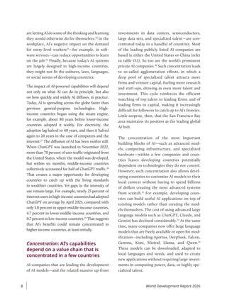 arelettingAIdosomeofthethinkingandlearning
they would otherwise do for themselves.24
In the
workplace, AI’s negative impact on the demand
for entry-level workers25
—for example, in soft-
ware services—can reduce opportunities to learn
on the job.26
Finally, because today’s AI systems
are largely designed in high-income countries,
they might not fit the cultures, laws, languages,
or social norms of developing countries.
The impact of AI-powered capabilities will depend
not only on what AI can do in principle, but also
on how quickly and widely AI diffuses, in ­
practice.
Today, AI is spreading across the globe faster than
previous general-purpose technologies. High-
income countries began using the steam engine,
for example, about 80 years before lower-income
countries adopted it widely. For electricity, the
adoption lag halved to 40 years, and then it halved
again to 20 years in the case of computers and the
internet.27
The diffusion of AI has been swifter still:
When ChatGPT was launched in November 2022,
more than 70 percent of user traffic originated from
the United States, where the model was developed,
but within six months, middle-income countries
collectively accounted for half of ChatGPT traffic.28
That creates a major opportunity for developing
countries to catch up with the living standards
in wealthier countries. Yet gaps in the intensity of
use remain large. For example, nearly 25 percent of
internetusersinhigh-incomecountrieshadadopted
ChatGPT on average by April 2025, compared with
only 5.8 ­
percent in upper-middle-income countries,
4.7 percent in lower-middle-income countries, and
0.7percentinlow-incomecountries.29
Thatsuggests
that AI’s benefits could remain concentrated in
higher-income countries, at least initially.
Concentration: AI’s capabilities
depend on a value chain that is
concentrated in a few countries
AI companies that are leading the development
of AI models—and the related massive up-front
investments in data centers, semiconductors,
large data sets, and specialized talent—are con-
centrated today in a handful of countries. Most
of the leading publicly listed AI companies are
based in either the United States or China (refer
to table O.1). So too are the world’s prominent
private AI companies.30
Such concentration leads
to so-called agglomeration effects, in which a
deep pool of specialized talent attracts more
firms and venture capital, fueling more research
and start-ups, drawing in even more talent and
investment. This cycle reinforces the efficient
matching of top talent to leading firms, and of
leading firms to capital, making it increasingly
difficult for followers to catch up to AI’s frontier.
Little surprise, then, that the San Francisco Bay
area maintains its position as the leading global
AI hub.
The concentration of the most important
building blocks of AI—such as advanced mod-
els, computing infrastructure, and specialized
hardware—within a few companies and coun-
tries leaves developing countries potentially
dependent on technologies they do not control.
However, such concentration also allows devel-
oping countries to customize AI models to their
local context without having to spend billions
of dollars creating the most advanced systems
from scratch.31
For example, developing coun-
tries can build useful AI applications on top of
existing models rather than creating the mod-
els themselves. The cost of using advanced large
language models such as ChatGPT, Claude, and
Gemini has declined considerably.32
At the same
time, many companies now offer large language
models that are freely available or open for mod-
ification—including Apertus, DeepSeek, Falcon,
Gemma, Kimi, Mistral, Llama, and Qwen.33
These models can be downloaded, adapted to
local languages and needs, and used to create
new applications without requiring large invest-
ments in computing power, data, or highly spe-
cialized talent.
World Development Report 2026
8
 
