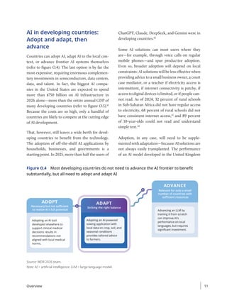 AI in developing countries:
Adopt and adapt, then
advance
Countries can adopt AI, adapt AI to the local con-
text, or advance frontier AI systems themselves
(refer to figure O.4). The last option is by far the
most expensive, requiring enormous complemen-
tary investments in semiconductors, data centers,
data, and talent. In fact, the biggest AI compa-
nies in the United States are expected to spend
more than $750 billion on AI infrastructure in
2026 alone—more than the entire annual GDP of
many developing countries (refer to figure O.5).41
Because the costs are so high, only a handful of
countries are likely to compete at the cutting edge
of AI development.
That, however, still leaves a wide berth for devel-
oping countries to benefit from the technology.
The adoption of off-the-shelf AI applications by
households, businesses, and governments is a
starting point. In 2025, more than half the users of
ChatGPT, Claude, DeepSeek, and Gemini were in
developing countries.42
Some AI solutions can meet users where they
are—for example, through voice calls on regular
mobile phones—and spur productive adoption.
Even so, broader adoption will depend on local
constraints: AI solutions will be less effective when
providing advice to a small business owner, a court
case mediator, or a teacher if electricity access is
intermittent, if internet connectivity is patchy, if
access to digital devices is limited, or if people can-
not read. As of 2024, 32 percent of rural schools
in Sub-Saharan Africa did not have regular access
to electricity, 68 percent of rural schools did not
have consistent internet access,43
and 89 percent
of 10-year-olds could not read and understand
simple text.44
Adoption, in any case, will need to be supple-
mented with adaptation—because AI solutions are
not always easily transplanted. The performance
of an AI model developed in the United Kingdom
Figure O.4 Most developing countries do not need to advance the AI frontier to benefit
substantially, but all need to adopt and adapt AI
ADOPT
Necessary but not suﬃcient
to realize AI's full potential
ADVANCE
Relevant for only a small
number of countries with
suﬃcient resources
Adopting an AI tool
developed elsewhere to
support clinical medical
decisions results in
recommendations not
aligned with local medical
norms.
ADAPT
Striking the right balance
Adapting an AI-powered
sowing application with
local data on crop, soil, and
seasonal conditions
provides tailored advice
to farmers.
Advancing an LLM by
training it from scratch
can improve AI's
performance on local
languages, but requires
signiﬁcant investment.
Source: WDR 2026 team.
Note: AI = artificial intelligence; LLM = large language model.
Overview 11
 