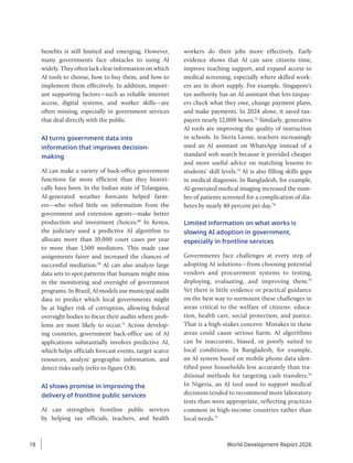 benefits is still limited and emerging. However,
many governments face obstacles to using AI
widely. They often lack clear information on which
AI tools to choose, how to buy them, and how to
implement them effectively. In addition, import-
ant supporting factors—such as reliable internet
access, digital systems, and worker skills—are
often missing, especially in government services
that deal directly with the public.
AI turns government data into
information that improves decision-
making
AI can make a variety of back-office government
functions far more efficient than they histori-
cally have been. In the Indian state of Telangana,
AI-generated weather forecasts helped farm-
ers—who relied little on information from the
government and extension agents—make better
production and investment choices.69
In Kenya,
the judiciary used a predictive AI algorithm to
allocate more than 10,000 court cases per year
to more than 1,500 mediators. This made case
assignments fairer and increased the chances of
successful mediation.70
AI can also analyze large
data sets to spot patterns that humans might miss
in the monitoring and oversight of government
programs. In Brazil, AI models use municipal audit
data to predict which local governments might
be at higher risk of corruption, allowing federal
oversight bodies to focus their audits where prob-
lems are most likely to occur.71
Across develop-
ing countries, government back-office use of AI
applications substantially involves predictive AI,
which helps officials forecast events, target scarce
resources, analyze geographic information, and
detect risks early (refer to figure O.8).
AI shows promise in improving the
delivery of frontline public services
AI can strengthen frontline public services
by helping tax officials, teachers, and health
workers do their jobs more effectively. Early
evidence shows that AI can save citizens time,
improve teaching support, and expand access to
medical screening, especially where skilled work-
ers are in short supply. For example, Singapore’s
tax authority has an AI assistant that lets taxpay-
ers check what they owe, change payment plans,
and make payments. In 2024 alone, it saved tax-
payers nearly 12,000 hours.72
Similarly, generative
AI tools are improving the quality of instruction
in schools. In Sierra Leone, teachers increasingly
used an AI assistant on WhatsApp instead of a
standard web search because it provided cheaper
and more useful advice on matching lessons to
students’ skill levels.73
AI is also filling skills gaps
in medical diagnosis. In Bangladesh, for example,
AI-generated medical imaging increased the num-
ber of patients screened for a complication of dia-
betes by nearly 40 percent per day.74
Limited information on what works is
slowing AI adoption in government,
especially in frontline services
Governments face challenges at every step of
adopting AI solutions—from choosing potential
vendors and procurement systems to testing,
deploying, evaluating, and improving them.75
Yet there is little evidence or practical guidance
on the best way to surmount these challenges in
areas critical to the welfare of citizens: educa-
tion, health care, social protection, and justice.
That is a high-stakes concern: Mistakes in these
areas could cause serious harm. AI algorithms
can be inaccurate, biased, or poorly suited to
local conditions. In Bangladesh, for example,
an AI system based on mobile phone data iden-
tified poor households less accurately than tra-
ditional methods for targeting cash transfers.76
In Nigeria, an AI tool used to support medical
decisions tended to recommend more laboratory
tests than were appropriate, reflecting practices
common in high-income countries rather than
local needs.77
World Development Report 2026
18
 
