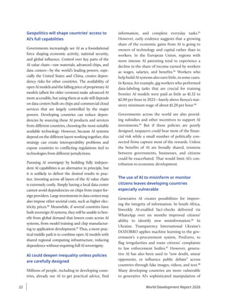 Geopolitics will shape countries’ access to
AI’s full capabilities
Governments increasingly see AI as a foundational
force shaping economic activity, national security,
and global influence. Control over key parts of the
AI value chain—raw materials, advanced chips, and
data centers—by the world’s leading powers, espe-
cially the United States and China, creates depen-
dency risks for other countries. The availability of
openAImodelsandthefallingpriceofproprietaryAI
models (albeit for older versions) make advanced AI
more accessible, but using them at scale still depends
on data centers built on chips and commercial cloud
services that are largely controlled by the major
powers. Developing countries can reduce depen-
dencies by sourcing these AI products and services
from different countries, choosing the most suitable
available technology. However, because AI systems
depend on the different layers working together, this
strategy can create interoperability problems and
expose countries to conflicting regulations tied to
technologies from different jurisdictions.
Pursuing AI sovereignty by building fully indepen-
dent AI capabilities is an alternative in principle, but
it is unlikely to deliver the desired results in prac-
tice. Investing across all layers of the AI value chain
is extremely costly. Simply having a local data center
cannot avoid dependencies on chips from major for-
eignproviders.Largeinvestmentsindatacentersmay
also impose other societal costs, such as higher elec-
tricity prices.80
Meanwhile, if several countries have
built sovereign AI systems, they will be unable to ben-
efit from global demand that lowers costs across AI
systems, from model training and chip manufactur-
ing to application development.81
Thus, a more prac-
tical middle path is to combine open AI models with
shared regional computing infrastructure, reducing
dependence without requiring full AI sovereignty.
AI could deepen inequality unless policies
are carefully designed
Millions of people, including in developing coun-
tries, already use AI to get practical advice, find
information, and complete everyday tasks.82
However, early evidence suggests that a growing
share of the economic gains from AI is going to
owners of technology and capital rather than to
workers. In the European Union, regions with
more intense AI patenting tend to experience a
decline in the share of income earned by workers
as wages, salaries, and benefits.83
Workers who
help build AI systems also earn little, in some cases.
In Kenya, for example, gig workers who performed
data-labeling tasks that are crucial for training
frontier AI models were paid as little as $1.32 to
$2.00 per hour in 2023—barely above Kenya’s stat-
utory minimum wage of about $1.20 per hour.84
Governments across the world are also provid-
ing subsidies and other incentives to support AI
investments.85
But if these policies are poorly
designed, taxpayers could bear most of the finan-
cial risk while a small number of politically con-
nected firms capture most of the rewards. Unless
the benefits of AI are broadly shared, tensions
between governments, businesses, and citizens
could be exacerbated. That would limit AI’s con-
tribution to economic development.
The use of AI to misinform or monitor
citizens leaves developing countries
especially vulnerable
Generative AI creates possibilities for improv-
ing the integrity of information. In South Africa,
biweekly AI-enabled fact-checks delivered via
WhatsApp over six months improved citizens’
ability to identify new misinformation.86
In
Ukraine, Transparency International Ukraine’s
DOZORRO applies machine learning to the gov-
ernment’s e-procurement system, ProZorro, to
flag irregularities and route citizens’ complaints
to law enforcement bodies.87
However, genera-
tive AI has also been used to “sow doubt, smear
opponents, or influence public debate” across
countries through fake images, videos, and text.88
Many developing countries are more vulnerable
to generative AI’s sophisticated manipulation of
World Development Report 2026
22
 