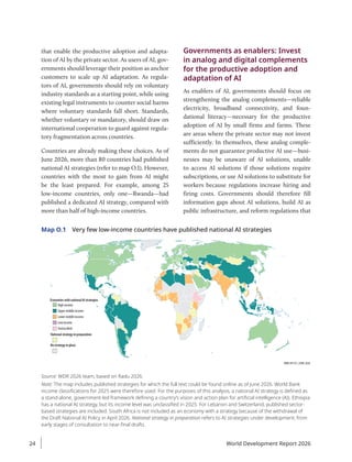 that enable the productive adoption and adapta-
tion of AI by the private sector. As users of AI, gov-
ernments should leverage their position as anchor
customers to scale up AI adaptation. As regula-
tors of AI, governments should rely on voluntary
industry standards as a starting point, while using
existing legal instruments to counter social harms
where voluntary standards fall short. Standards,
whether voluntary or mandatory, should draw on
international cooperation to guard against regula-
tory fragmentation across countries.
Countries are already making these choices. As of
June 2026, more than 80 countries had published
national AI strategies (refer to map O.1). However,
countries with the most to gain from AI might
be the least prepared. For example, among 25
low-income countries, only one—Rwanda—had
published a dedicated AI strategy, compared with
more than half of high-income countries.
Governments as enablers: Invest
in analog and digital complements
for the productive adoption and
adaptation of AI
As enablers of AI, governments should focus on
strengthening the analog complements—reliable
electricity, broadband connectivity, and foun-
dational literacy—necessary for the productive
adoption of AI by small firms and farms. These
are areas where the private sector may not invest
sufficiently. In themselves, these analog comple-
ments do not guarantee productive AI use—busi-
nesses may be unaware of AI solutions, unable
to access AI solutions if those solutions require
subscriptions, or use AI solutions to substitute for
workers because regulations increase hiring and
firing costs. Governments should therefore fill
information gaps about AI solutions, build AI as
public infrastructure, and reform regulations that
Map O.1 Very few low-income countries have published national AI strategies
IBRD 49170 | JUNE 2026
Economies with national AI strategies
High income
Upper middle income
Lower middle income
Low income
Unclassified
National strategy in preparation
No strategy in place
Source: WDR 2026 team, based on Radu 2026.
Note: The map includes published strategies for which the full text could be found online as of June 2026. World Bank
income classifications for 2025 were therefore used. For the purposes of this analysis, a national AI strategy is defined as
a stand-alone, government-led framework defining a country’s vision and action plan for artificial intelligence (AI). Ethiopia
has a national AI strategy, but its income level was unclassified in 2025. For Lebanon and Switzerland, published sector-
based strategies are included. South Africa is not included as an economy with a strategy because of the withdrawal of
the Draft National AI Policy in April 2026. National strategy in preparation refers to AI strategies under development, from
early stages of consultation to near-final drafts.
World Development Report 2026
24
 