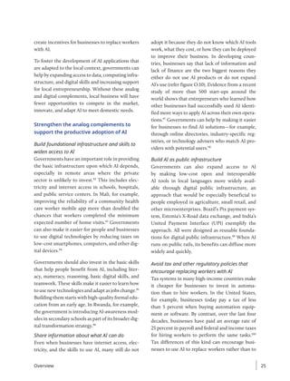 create incentives for businesses to replace workers
with AI.
To foster the development of AI applications that
are adapted to the local context, governments can
help by expanding access to data, computing infra-
structure, and digital skills and increasing support
for local entrepreneurship. Without these analog
and digital complements, local business will have
fewer opportunities to compete in the market,
innovate, and adapt AI to meet domestic needs.
Strengthen the analog complements to
support the productive adoption of AI
Build foundational infrastructure and skills to
widen access to AI
Governments have an important role in providing
the basic infrastructure upon which AI depends,
especially in remote areas where the private
sector is unlikely to invest.92
This includes elec-
tricity and internet access in schools, hospitals,
and public service centers. In Mali, for example,
improving the reliability of a community health
care worker mobile app more than doubled the
chances that workers completed the minimum
expected number of home visits.93
Governments
can also make it easier for people and businesses
to use digital technologies by reducing taxes on
low-cost smartphones, computers, and other dig-
ital devices.94
Governments should also invest in the basic skills
that help people benefit from AI, including liter-
acy, numeracy, reasoning, basic digital skills, and
teamwork. These skills make it easier to learn how
to use new technologies and adapt as jobs change.95
Building them starts with high-quality formal edu-
cation from an early age. In Rwanda, for example,
the government is introducing AI-awareness mod-
ules in secondary schools as part of its broader dig-
ital transformation strategy.96
Share information about what AI can do
Even when businesses have internet access, elec-
tricity, and the skills to use AI, many still do not
adopt it because they do not know which AI tools
work, what they cost, or how they can be deployed
to improve their business. In developing coun-
tries, businesses say that lack of information and
lack of finance are the two biggest reasons they
either do not use AI products or do not expand
AI’s use (refer figure O.10). Evidence from a recent
study of more than 500 start-ups around the
world shows that entrepreneurs who learned how
other businesses had successfully used AI identi-
fied more ways to apply AI across their own opera-
tions.97
Governments can help by making it easier
for businesses to find AI solutions—for example,
through online directories, industry-specific reg-
istries, or technology advisers who match AI pro-
viders with potential users.98
Build AI as public infrastructure
Governments can also expand access to AI
by making low-cost open and interoperable
AI tools in local languages more widely avail-
able through digital public infrastructure, an
approach that would be especially beneficial to
people employed in agriculture, small retail, and
other microenterprises. Brazil’s Pix payment sys-
tem, Estonia’s X-Road data exchange, and India’s
United Payment Interface (UPI) exemplify the
approach. All were designed as reusable founda-
tions for digital public infrastructure.99
When AI
runs on public rails, its benefits can diffuse more
widely and quickly.
Avoid tax and other regulatory policies that
encourage replacing workers with AI
Tax systems in many high-income countries make
it cheaper for businesses to invest in automa-
tion than to hire workers. In the United States,
for example, businesses today pay a tax of less
than 5 percent when buying automation equip-
ment or software. By contrast, over the last four
decades, businesses have paid an average rate of
25 percent in payroll and federal and income taxes
for hiring workers to perform the same tasks.100
Tax ­
differences of this kind can encourage busi-
nesses to use AI to replace workers rather than to
Overview 25
 