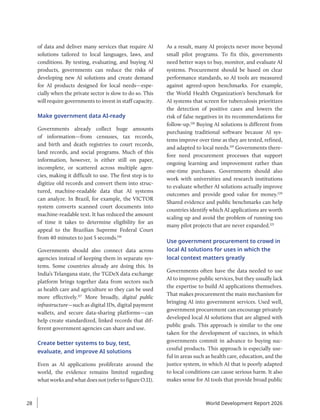 of data and deliver many services that require AI
solutions tailored to local languages, laws, and
conditions. By testing, evaluating, and buying AI
products, governments can reduce the risks of
developing new AI solutions and create demand
for AI products designed for local needs—espe-
cially when the private sector is slow to do so. This
will require governments to invest in staff capacity.
Make government data AI-ready
Governments already collect huge amounts
of information—from censuses, tax records,
and birth and death registries to court records,
land records, and social programs. Much of this
information, however, is either still on paper,
incomplete, or scattered across multiple agen-
cies, making it difficult to use. The first step is to
digitize old records and convert them into struc-
tured, machine-readable data that AI systems
can analyze. In Brazil, for example, the VICTOR
system converts scanned court documents into
machine-readable text. It has reduced the amount
of time it takes to determine eligibility for an
appeal to the Brazilian Supreme Federal Court
from 40 minutes to just 5 seconds.116
Governments should also connect data across
agencies instead of keeping them in separate sys-
tems. Some countries already are doing this. In
India’s Telangana state, the TGDeX data exchange
platform brings together data from sectors such
as health care and agriculture so they can be used
more effectively.117
More broadly, digital public
infrastructure—such as digital IDs, digital payment
wallets, and secure data-sharing platforms—can
help create standardized, linked records that dif-
ferent government agencies can share and use.
Create better systems to buy, test,
evaluate, and improve AI solutions
Even as AI applications proliferate around the
world, the evidence remains limited regarding
whatworksandwhatdoesnot(refertofigureO.11).
As a result, many AI projects never move beyond
small pilot programs. To fix this, governments
need better ways to buy, monitor, and evaluate AI
systems. Procurement should be based on clear
performance standards, so AI tools are measured
against agreed-upon benchmarks. For example,
the World Health Organization’s benchmark for
AI systems that screen for tuberculosis prioritizes
the detection of positive cases and lowers the
risk of false negatives in its recommendations for
follow-up.118
Buying AI solutions is different from
purchasing traditional software because AI sys-
tems improve over time as they are tested, refined,
and adapted to local needs.119
Governments there-
fore need procurement processes that support
ongoing learning and improvement rather than
one-time purchases. Governments should also
work with universities and research institutions
to evaluate whether AI solutions actually improve
outcomes and provide good value for money.120
Shared evidence and public benchmarks can help
countries identify which AI applications are worth
scaling up and avoid the problem of running too
many pilot projects that are never expanded.121
Use government procurement to crowd in
local AI solutions for uses in which the
local context matters greatly
Governments often have the data needed to use
AI to improve public services, but they usually lack
the expertise to build AI applications themselves.
That makes procurement the main mechanism for
bringing AI into government services. Used well,
government procurement can encourage privately
developed local AI solutions that are aligned with
public goals. This approach is similar to the one
taken for the development of vaccines, in which
governments commit in advance to buying suc-
cessful products. This approach is especially use-
ful in areas such as health care, education, and the
justice system, in which AI that is poorly adapted
to local conditions can cause serious harm. It also
makes sense for AI tools that provide broad public
World Development Report 2026
28
 