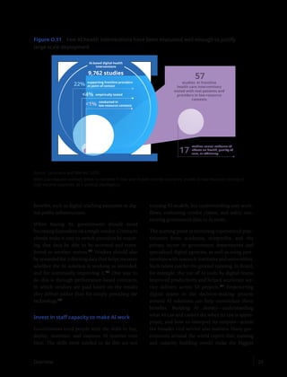 benefits, such as digital teaching assistants or dig-
ital public infrastructure.
When buying AI, governments should avoid
becoming dependent on a single vendor. Contracts
should make it easy to switch providers by requir-
ing that data be able to be accessed and trans-
ferred to another system.122
Vendors should also
be rewarded for collecting data that helps measure
whether the AI solution is working as intended,
and for continually improving it.123
One way to
do this is through performance-based contracts,
in which vendors are paid based on the results
they deliver rather than for simply providing the
technology.124
Invest in staff capacity to make AI work
Governments need people with the skills to buy,
deploy, maintain, and improve AI systems over
time. The skills most needed to do this are not
training AI models, but understanding user work-
flows, evaluating vendor claims, and safely con-
necting government data to AI tools.
The starting point is recruiting experienced prac-
titioners from academia, nonprofits, and the
private sector in government departments and
specialized digital agencies, as well as using part-
nerships with research institutes and universities.
Such talent can hit the ground running. In Brazil,
for example, the use of AI tools by digital teams
improved productivity and helped accelerate ser-
vice delivery across 53 projects.125
Empowering
digital teams in the decision-making process
around AI solutions can help consolidate these
benefits. Building AI literacy—understanding
what AI can and cannot do, when its use is appro-
priate, and how to interpret its outputs—across
the broader civil service also matters. Many gov-
ernments around the world report that training
and capacity building would make the biggest
Figure O.11 Few AI health interventions have been evaluated well enough to justify
large-scale deployment
AI-based digital health
interventions
9,762 studies
supporting frontline providers
at point of contact
22%
empirically tested
4%
1%
57
studies: AI frontline
health care interventions
tested with real patients and
providers in low-resource
contexts
17
studies: causal evidence of
eﬀects on health, quality of
care, or eﬃciency
conducted in
low-resource contexts
Source: Sautmann and Weinert 2026.
Note: Low-resource contexts refers to contexts in low- and middle-income countries, as well as low-resource settings in
high-income countries. AI = artificial intelligence.
Overview 29
 