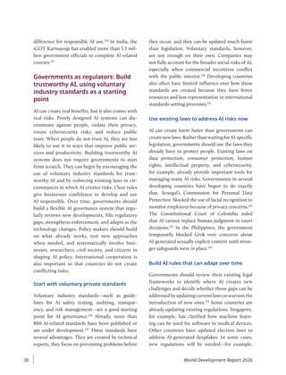 difference for responsible AI use.126
In India, the
iGOT Karmayogi has enabled more than 1.3 mil-
lion government officials to complete AI-related
courses.127
Governments as regulators: Build
trustworthy AI, using voluntary
industry standards as a starting
point
AI can create real benefits, but it also comes with
real risks. Poorly designed AI systems can dis-
criminate against people, violate their privacy,
create cybersecurity risks, and reduce public
trust. When people do not trust AI, they are less
likely to use it in ways that improve public ser-
vices and productivity. Building trustworthy AI
systems does not require governments to start
from scratch. They can begin by encouraging the
use of voluntary industry standards for trust-
worthy AI and by enforcing existing laws in cir-
cumstances in which AI creates risks. Clear rules
give businesses confidence to develop and use
AI responsibly. Over time, governments should
build a flexible AI governance system that regu-
larly reviews new developments, fills regulatory
gaps, strengthens enforcement, and adapts as the
technology changes. Policy makers should build
on what already works, test new approaches
when needed, and systematically involve busi-
nesses, researchers, civil society, and citizens in
shaping AI policy. International cooperation is
also important so that countries do not create
conflicting rules.
Start with voluntary private standards
Voluntary industry standards—such as guide-
lines for AI safety testing, auditing, transpar-
ency, and risk management—are a good starting
point for AI governance.128
Already, more than
800 AI-related standards have been published or
are under development.129
These standards have
several advantages. They are created by technical
experts, they focus on preventing problems before
they occur, and they can be updated much faster
than legislation. Voluntary standards, however,
are not enough on their own. Companies may
not fully account for the broader social risks of AI,
especially when commercial incentives conflict
with the public interest.130
Developing countries
also often have limited influence over how these
standards are created because they have fewer
resources and less representation in international
standards-setting processes.131
Use existing laws to address AI risks now
AI can create harm faster than governments can
createnewlaws.RatherthanwaitingforAI-specific
legislation, governments should use the laws they
already have to protect people. Existing laws on
data protection, consumer protection, human
rights, intellectual property, and cybersecurity,
for example, already provide important tools for
managing many AI risks. Governments in several
developing countries have begun to do exactly
that. Senegal’s Commission for Personal Data
Protection blocked the use of facial recognition to
monitor employees because of privacy concerns.132
The Constitutional Court of Colombia ruled
that AI cannot replace human judgment in court
decisions.133
In the Philippines, the government
temporarily blocked Grok over concerns about
AI-generated sexually explicit content until stron-
ger safeguards were in place.134
Build AI rules that can adapt over time
Governments should review their existing legal
frameworks to identify where AI creates new
challenges and decide whether those gaps can be
addressed by updating current laws or warrant the
introduction of new ones.135
Some countries are
already updating existing regulations. Singapore,
for example, has clarified how machine learn-
ing can be used for software in medical devices.
Other countries have updated election laws to
address AI-generated deepfakes. In some cases,
new regulations will be needed—for example,
World Development Report 2026
30
 