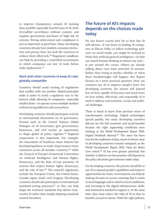 to improve transparency around AI training
data, prohibit especially harmful uses of AI, limit
AI-enabled surveillance without consent, and
regulate government purchases of high-risk AI
systems. Strong enforcement and compliance is
just as important as good laws. Many developing
countries already have modern consumer protec-
tion and privacy laws, but lack the resources to
enforce them effectively.136
Regulatory sandboxes
can help by providing a controlled environment
in which companies can test AI tools before
wider deployment.137
Work with other countries to keep AI rules
globally compatible
Countries should avoid creating AI regulations
that conflict with one another. Shared principles
make it easier to avoid a regulatory race to the
bottom while allowing AI companies—especially
smaller firms—to operate across multiple markets
without facing different rules everywhere.
Developing countries should participate actively
in international discussions on AI governance.
Forums such as the United Nations Global
Dialogue on AI Governance give governments,
businesses, and civil society an opportunity
to shape global AI policy together.138
Regional
cooperation is also important. For example,
the Association of Southeast Asian Nations has
developed guidance to make AI governance more
consistent across all member countries,139
while
the Council of Europe’s Framework Convention
on Artificial Intelligence and Human Rights,
Democracy, and the Rule of Law promotes AI
systems that respect human rights, democracy,
and the rule of law.140
The council’s signatories
include the European Union, the United States,
Canada, Japan, Israel, and Uruguay. Developing
countries should also participate in international
standards-setting processes141
so they can help
shape the technical standards that define trust-
worthy AI rather than simply adopting standards
created elsewhere.
The future of AI’s impacts
depends on the choices made
today
No one knows exactly how far or how fast AI
will advance. If you listen to leading AI compa-
nies in Silicon Valley or follow technology pod-
casts on social media, you might be inclined to
think that artificial general intelligence—AI that
can match human thinking in almost any task—
is just around the corner. Others are already
talking about even more powerful AI systems.
Rather than trying to predict whether or when
these breakthroughs will happen, this Report
focuses on a more practical question: How can
countries use AI to improve people’s lives? For
developing countries, the answer will depend
less on how capable AI becomes and much more
on how widely, effectively, and responsibly AI is
used to address real economic, social, and politi-
cal challenges.
There is much to learn from previous waves of
transformative technology. Digital technologies
spread quickly, but many developing countries
did not see the full economic and social benefits
because the right supporting conditions were
missing, as the World Development Report 2016:
Digital Dividends showed.142
The same has been
true for the explosion of data, much of whose value
in developing countries remains untapped, as the
World Development Report 2021: Data for Better
Lives noted.143
AI has even greater potential, but
whether it delivers on that promise will depend on
the policy decisions governments make today.
For developing countries, the priority should be to
use AI to expand people’s capabilities and improve
opportunities for them. Governments can help by
making AI easier to access, ensuring that it works
in local languages and is suited to local conditions,
and investing in the digital infrastructure, skills,
and institutions needed to support it. At the same
time, they must reduce the risks of AI so that its
benefits exceed its harms. With the right policies,
Overview 31
 