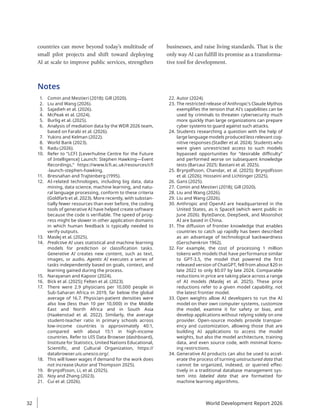 countries can move beyond today’s multitude of
small pilot projects and shift toward deploying
AI at scale to improve public services, strengthen
businesses, and raise living standards. That is the
only way AI can fulfill its promise as a transforma-
tive tool for development.
Notes
1. Comin and Mestieri (2018); Gill (2020).
2. Liu and Wang (2026).
3. Sajadieh et al. (2026).
4. McPeak et al. (2024).
5. Burlig et al. (2025).
6. Analysis of mediation data by the WDR 2026 team,
based on Farabi et al. (2026).
7. Yukins and Kelman (2022).
8. World Bank (2023).
9. Radu (2026).
10. Refer to “LCFI [Leverhulme Centre for the Future
of Intelligence] Launch: Stephen Hawking—Event
Recordings,” https://www.lcfi.ac.uk/resources/cfi​
-launch-stephen-hawking.
11. Bresnahan and Trajtenberg (1995).
12. AI-related technologies, including big data, data
mining, data science, machine learning, and natu-
ral language processing, conform to these criteria
(Goldfarb et al. 2023). More recently, with substan-
tially fewer resources than ever before, the coding
tools of generative AI have helped create software
because the code is verifiable. The speed of prog-
ress might be slower in other application domains
in which human feedback is typically needed to
verify outputs.
13. Maslej et al. (2025).
14. Predictive AI uses statistical and machine learning
models for prediction or classification tasks.
Generative AI creates new content, such as text,
images, or audio. Agentic AI executes a series of
tasks independently based on goals, context, and
learning gained during the process.
15. Narayanan and Kapoor (2024).
16. Bick et al. (2025); Felten et al. (2023).
17. There were 2.9 physicians per 10,000 people in
Sub-Saharan Africa in 2019, far below the global
average of 16.7. Physician-patient densities were
also low (less than 10 per 10,000) in the Middle
East and North Africa and in South Asia
(Haakenstad et al. 2022). Similarly, the average
student-teacher ratio in primary schools across
low-income countries is approximately 40:1,
compared with about 15:1 in high-income
countries. Refer to UIS Data Browser (dashboard),
Institute for Statistics, United Nations Educational,
Scientific, and Cultural Organization, https://
databrowser.uis.unesco.org/.
18. This will lower wages if demand for the work does
not increase (Autor and Thompson 2025).
19. Brynjolfsson, Li, et al. (2025).
20. Noy and Zhang (2023).
21. Cui et al. (2026).
22. Autor (2024).
23. The restricted release of Anthropic’s Claude Mythos
exemplifies the tension that AI’s capabilities can be
used by criminals to threaten cybersecurity much
more quickly than large organizations can prepare
cyber systems to guard against such attacks.
24. Students researching a question with the help of
large language models produced less relevant cog-
nitive responses (Stadler et al. 2024). Students who
were given unrestricted access to such models
bypassed opportunities for “desirable difficulty”
and performed worse on subsequent knowledge
tests (Barcaui 2025; Bastani et al. 2025).
25. Brynjolfsson, Chandar, et al. (2025); Brynjolfsson
et al. (2026); Hosseini and Lichtinger (2025).
26. Gans (2025).
27. Comin and Mestieri (2018); Gill (2020).
28. Liu and Wang (2026).
29. Liu and Wang (2026).
30. Anthropic and OpenAI are headquartered in the
United States, as is SpaceX (which went public in
June 2026). ByteDance, DeepSeek, and Moonshot
AI are based in China.
31. The diffusion of frontier knowledge that enables
countries to catch up rapidly has been described
as an advantage of technological backwardness
(Gerschenkron 1962).
32. For example, the cost of processing 1 million
tokens with models that have performance similar
to GPT-3.5, the model that powered the first
released version of ChatGPT, fell from about $20 in
late 2022 to only $0.07 by late 2024. Comparable
reductions in price are taking place across a range
of AI models (Maslej et al. 2025). These price
reductions refer to a given model capability, not
the latest frontier model.
33. Open weights allow AI developers to run the AI
model on their own computer systems, customize
the model, examine it for safety or bias, and
develop applications without relying solely on one
provider. Open-source models provide transpar-
ency and customization, allowing those that are
building AI applications to access the model
weights, but also the model architecture, training
data, and even source code, with minimal licens-
ing restrictions.
34. Generative AI products can also be used to accel-
erate the process of turning unstructured data that
cannot be organized, indexed, or queried effec-
tively in a traditional database management sys-
tem into labeled data that are formatted for
machine learning algorithms.
World Development Report 2026
32
 