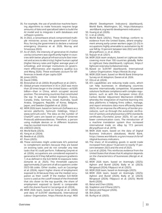 35. For example, the use of predictive machine learn-
ing algorithms to make forecasts requires large
amounts of data and specialized talent to build the
AI model and to integrate it with databases and
software systems.
36. In 2022, a ransomware attack compromised multi-
ple ministries across the government of Costa
Rica, forcing the government to declare a national
emergency (Assenza et al. 2026; Murray and
Srivastava 2022).
37. As of 2025, the intensity of generative AI chatbot
use by consumers was significantly higher in coun-
tries with better physical infrastructure (fast inter-
net and access to electricity), higher human capital
(higher literacy rates and higher average years of
schooling), and stronger institutions (in govern-
ment effectiveness and regulatory quality) (Liu
and Wang 2026). These estimates account for dif-
ferences in levels of per capita GDP.
38. Jones (2025).
39. David (1990).
40. Bresnahan et al. (2002); Brynjolfsson et al. (2021).
41. Global private investment in AI in 2025 was more
than 20 times larger in the United States—at $285
billion—than in China, which occupied second
position. The remaining countries that constituted
the top 15 were the United Kingdom, France,
Canada, India, Germany, Israel, Australia, Saudi
Arabia, Singapore, Republic of Korea, Belgium,
Japan, and Sweden (Sajadieh et al. 2026).
42. WDR 2026 team, based on Semrush (Software as a
service platform), Semrush Holdings, https://
www.semrush.com/. The data on the number of
ChatGPT users are based on unique IP (Internet
Protocol) addresses/devices. Therefore, a person
using multiple devices or in different locations
may be counted more than once.
43. UNESCO (2023).
44. World Bank (2023).
45. Yang et al. (2024).
46. Beede et al. (2020).
47. Poon (2025).
48. These estimates might understate AI’s potential
to complement workers because they are based
on existing tasks and do not consider any new
tasks that AI could perform. Following Gmyrek et
al. (2026), occupations are considered exposed to
generative AI if they fall within exposure gradients
1–4 as defined in the ILO-NASK AI exposure index
(Gmyrek et al. 2025). This threshold captures
approximately 25 percent of all occupations under
ISCO-08 codes. Other studies, such as Cazzaniga
et al. (2024), report higher shares of employment
exposed to AI because they use the median occu-
pation as their cutoff. If the median ILO-NASK
score is used as the cutoff instead of the threshold
that sits closer to the top quartile, the share of
employment exposed to GenAI is comparable
with the shares found in Cazzaniga et al. (2024).
49. WDR 2026 team, based on Gmyrek et al. (2026)
and data of ILOSTAT (dashboard), International
Labour Organization, https://ilostat.ilo.org/; WDI
(World Development Indicators) (dashboard),
World Bank, Washington, DC, https://datatopics​
.worldbank.org/world-development-indicators/.
50. Huang et al. (2026).
51. Li et al. (2026).
52. World Bank (2025c). These findings conform to
evidence from the United States, where employ-
ment among early-career workers (ages 22–25) in
occupations highly amenable to automation by AI
use fell by 13 percent between late 2022 and 2025
(Brynjolfsson, Li, et al. 2025).
53. Nayyar et al. (2021).
54. WDR 2026 team analysis, based on Lightcast data
covering more than 100 countries globally. Refer
to Lightcast Data (dashboard), Lightcast, https://
lightcast.io/products/data/overview.
55. Based on ILOSTAT (dashboard), International
Labour Organization, https://ilostat.ilo.org/.
56. WDR 2026 team, based on World Bank Enterprise
Survey on AI Adoption; Davies et al. 2026.
57. Otis et al. (2024).
58. AI’s capabilities are reducing trade costs, which
can help businesses in developing countries
become internationally competitive. AI-powered
solutions facilitate compliance with complex regu-
lations, such as with the European Union (EU)
Carbon Border Adjustment Mechanism (CBAM),
whereby the integration of machine learning into
data platforms is helping firms collect, manage,
and report emissions data more efficiently (Nexer
2025). AI can improve the efficiency of border pro-
cedures, such as through the automatic verifica-
tion of sanitary and phytosanitary (SPS) standards
certificates (Turchetto Júnior 2025). AI can also
lower communication costs. The introduction of
a machine translation system thus increased
international trade on eBay by 17.5 percent
(Brynjolfsson et al. 2019).
59. WDR 2026 team, based on the data of Digital
Business Indicators (database), World Bank,
https://www.worldbank.org/en/research/brief​
/digital-business-indicators.
60. The share of AI-enabling goods in world trade
increased from about 13 percent to nearly 17 per-
cent between 2023 and the end of 2025.
61. Luo et al. (2024). This reinforces evidence from the
United States that shows that AI adoption depends
on the characteristics of businesses (Akcigit et al.
2026).
62. WDR 2026 team, based on Acemoglu (2025);
Aghion and Bunel (2024); Baily et al. (2023);
Bergeaud (2024); Filippucci et al. (2025).
63. WDR 2026 team, based on Acemoglu (2025).
64. WDR 2026 team, based on Acemoglu (2025);
Aghion and Bunel (2024); Baily et al. (2023);
Bergeaud (2024); Filippucci et al. (2025); World
Bank (2026).
65. Betai and Chen (2026).
66. Stapleton and O’Kane (2021).
67. Bastos and Nayyar (2026).
68. IEA (2026).
69. Burlig et al. (2025).
Overview 33
 