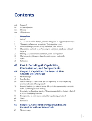 Contents
xvii Foreword
xxi Acknowledgments
xxix Glossary
xxxi Abbreviations
1 Overview
1 In brief
4 “ . . . AI will be either the best, or worst thing, ever to happen to humanity.”
5 AI as a general-purpose technology: Tuning out the noise
11 AI in developing countries: Adopt and adapt, then advance
14 The promise and peril of AI: Assessing its economic, social, and political
impacts
23 Shaping AI: Governments as enablers, users, and regulators
31 The future of AI’s impacts depends on the choices made today
32 Notes
35 References
43 Part 1. Decoding AI: Capabilities,
Concentration, and Complements
45 Chapter 1. Capabilities: The Power of AI to
Alleviate Skill Shortages
45 Main messages
45 Introduction
46 The technology: AI is not new, but it is expanding in scope, improving
continuously, and diffusing rapidly
50 From technology to tasks: AI is now able to perform nonroutine cognitive
tasks, facilitating decision-making
53 From tasks to alleviating scarcity: AI increases capabilities that are relatively
scarce in developing countries
57 From promise to peril: Gains are neither equal nor guaranteed
60 Notes
61 References
65 Chapter 2. Concentration: Opportunities and
Constraints in the AI Value Chain
65 Main messages
v
v
 