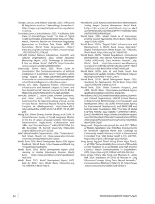 Tsebee, Dorcas, and Ridwan Oloyede. 2024. “DPAs and
AI Regulation in Africa.” News (blog), November 6.
https://iapp.org/news/a/dpas-and-ai-regulation​
-in-africa.
Turchetto Júnior, Carlos Roberto. 2025. “Facilitating Safe
Trade of Animal-Origin Foods: The Role of Digital
Health Certificates and Standardized Requirements.”
March, Thematic Session on Innovative Regulatory
Approaches to Facilitate Safe Trade, WTO SPS
Committee, World Trade Organization. https://
www.wto.org/library/events/event_resources/sps​
_1703202510/718_2174.pdf.
UNESCO (United Nations Educational, Scientific and
Cultural Organization). 2023. Global Education
Monitoring Report, 2023: Technology in Education,
A Tool on Whose Terms? UNESCO. https://unesdoc​
.unesco.org/ark:/48223/pf0000385723.
Valenzuela, Daniel Peña. 2025. “From Code to
Constitution: The Constitutionalization of Artificial
Intelligence in Colombia’s Case l.” Chambers: Article
(blog), August 25. https://chambers.com/articles​
/from-code-to-constitution-the-constitutionalization​
-of-artificial-intelligence-in-colombia-s-case-l.
Velmet, Aro. 2026. “Database Politics: Informational
Infrastructure and Network Utopias in Soviet and
Post-Soviet Estonia.” Internet Histories 10 (1–2): 45–64.
https://doi.org/10.1080/24701475.2026.2639221.
Verhulst, Stefaan G., Adam Zable, Andrew Zahuranec,
and Peter Addo. 2025. “Reimagining Data
Governance for AI: Operationalizing a Social License
for Data Reuse.” Technical Report 78 (April), Agence
française de développement. https://www.afd.fr​
/sites/default/files/2025-05-01-53-37/RT_78_VA_BAT​
.pdf.
Wang, Fali, Zhiwei Zhang, Xianren Zhang, et al. 2024. “A
Comprehensive Survey of Small Language Models
in the Era of Large Language Models: Techniques,
Enhancements, Applications, Collaboration with
LLMs, and Trustworthiness.” arXiv:2411.03350v2 [cs.
CL], December 28, Cornell University. https://doi​
.org/10.48550/arXiv.2411.03350.
WHO (World Health Organization). 2026. “Tuberculosis.”
Fact Sheet, March 24. https://www.who.int​/news​
-room/fact-sheets/detail/tuberculosis.
World Bank. 2016. World Development Report 2016: Digital
Dividends. World Bank. https://www.worldbank.org​
/en/publication/wdr2016.
World Bank. 2018. World Development Report 2018:
Learning to Realize Education’s Promise. World
Bank. https://www.worldbank.org/en/publication​
/wdr2018.
World Bank. 2021. World Development Report 2021:
Data for Better Lives. World Bank. https://doi.org​
/10.1596/978-1-4648-1600-0.
World Bank. 2023. Kenya Country Economic Memorandum:
Seizing Kenya’s Services Momentum. World Bank.
https://documents1.worldbank.org/curated​
/en/099072623125529056/pdf/P177156008​
ee600b​
c0bf75078832b97b48f.pdf.
World Bank. 2024. Global Trends in AI Governance:
Evolving Country Approaches. World Bank. https://doi​
.org/10.1596/42500.
World Bank. 2025a. “Digital Public Infrastructure and
Development: A World Bank Group Approach.”
Digital Transformation White Paper, vol. 1 (March),
World Bank. https://doi.org/10.1596/42935.
World Bank. 2025b. “Global Regulations, Institutional
Development, and Market Authorities Perspective
Toolkit (GRIDMAP): Data Markets Module.” July,
World Bank. https://documents1.worldbank.org​
/curated/en/099082225093534862/pdf/P179766​
-0d673a3c-c406-4e92-9fb4-16f8a771eb87.pdf.
World Bank. 2025c. Jobs, AI, and Trade. South Asia
Development Update, October. World Bank. https://
doi.org/10.1596/978-1-4648-2291-9.
World Bank. 2025d. World Development Report 2025:
Standards for Development. World Bank. https://doi​
.org/10.1596/978-1-4648-2275-9.
World Bank. 2026. Global Economic Prospects, June
2026. World Bank. https://www.worldbank.org/en​
/publication/global-economic-prospects.
WorldBank,UNESCO(UnitedNationsEducational,Scientific
and Cultural Organization), UNICEF (United Nations
Children’s Fund), FCDO (Foreign, Commonwealth, and
Development Office, UK), USAID (United States Agency
for International Development), and BMGF (Bill and
Melinda Gates Foundation). 2022. “The State of Global
Learning Poverty: 2022 Update.” Conference Edition,
June23,WorldBank.https://thedocs.worldbank.org​/­en​
/doc/34035a49acb5700ce8b118aeda81a5cb-051002​
2023/original/TheStateOfLearningPoverty-Feb2​
023Up​
date-03-08-23.pdf.
Yang,JaneE.,DiegoLassala,JennyX.Liu,etal.2021.“Effect
of Mobile Application User Interface Improvements
on Minimum Expected Home Visit Coverage by
Community Health Workers in Mali: A Randomised
Controlled Trial.” BMJ Global Health 6 (11): e007205.
https://doi.org/10.1136/bmjgh-2021-007205.
Yang, Jenny, Nguyen Thanh Dung, Pham Ngoc Thach,
et al. 2024. “Generalizability Assessment of AI Models
Across Hospitals in a Low-Middle and High Income
Country.” Nature Communications 15 (September):
8270. https://doi.org/10.1038/s41467-024-52618-6.
Zhao, Lingyi, Tiffany Clair Fong, and Muyinatu A. Lediju
Bell. 2024. “Detection of COVID-19 Features in Lung
Ultrasound Images Using Deep Neural Networks.”
Communications Medicine 4 (March): 41. https://www​
.nature.com/articles/s43856-024-00463-5.
World Development Report 2026
42
 