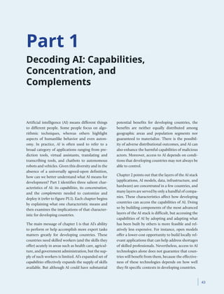 Part 1
Decoding AI: Capabilities,
Concentration, and
Complements
Artificial intelligence (AI) means different things
to different people. Some people focus on algo-
rithmic techniques, whereas others highlight
aspects of humanlike behavior and even auton-
omy. In practice, AI is often used to refer to a
broad category of applications ranging from pre-
diction tools, virtual assistants, translating and
transcribing tools, and chatbots to autonomous
robots and vehicles. Given this diversity and in the
absence of a universally agreed-upon definition,
how can we better understand what AI means for
development? Part 1 identifies three salient char-
acteristics of AI: its capabilities, its concentration,
and the complements needed to customize and
deploy it (refer to figure P1.1). Each chapter begins
by explaining what one characteristic means and
then examines the implications of that character-
istic for developing countries.
The main message of chapter 1 is that AI’s ability
to perform or help accomplish more expert tasks
matters greatly for developing countries. These
countries need skilled workers (and the skills they
offer) acutely in areas such as health care, agricul-
ture, and government administration, but the sup-
ply of such workers is limited. AI’s expanded set of
capabilities effectively expands the supply of skills
available. But although AI could have substantial
potential benefits for developing countries, the
benefits are neither equally distributed among
geographic areas and population segments nor
guaranteed to materialize. There is the possibil-
ity of adverse distributional outcomes, and AI can
also enhance the harmful capabilities of malicious
actors. Moreover, access to AI depends on condi-
tions that developing countries may not always be
able to control.
Chapter 2 points out that the layers of the AI stack
(applications, AI models, data, infrastructure, and
hardware) are concentrated in a few countries, and
many layers are served by only a handful of compa-
nies. These characteristics affect how developing
countries can access the capabilities of AI. Doing
so by building components of the most advanced
layers of the AI stack is difficult, but accessing the
capabilities of AI by adopting and adapting what
has been built by others is more feasible and rel-
atively less expensive. For instance, open models
offer a lower-cost opportunity to build locally rel-
evant applications that can help address shortages
of skilled professionals. Nevertheless, access to AI
technologies alone does not guarantee that coun-
tries will benefit from them, because the effective-
ness of these technologies depends on how well
they fit specific contexts in developing countries.
﻿ 43
 
