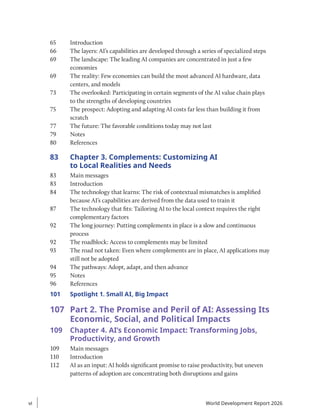 65 Introduction
66 The layers: AI’s capabilities are developed through a series of specialized steps
69 The landscape: The leading AI companies are concentrated in just a few
economies
69 The reality: Few economies can build the most advanced AI hardware, data
centers, and models
73 The overlooked: Participating in certain segments of the AI value chain plays
to the strengths of developing countries
75 The prospect: Adopting and adapting AI costs far less than building it from
scratch
77 The future: The favorable conditions today may not last
79 Notes
80 References
83 Chapter 3. Complements: Customizing AI
to Local Realities and Needs
83 Main messages
83 Introduction
84 The technology that learns: The risk of contextual mismatches is amplified
because AI’s capabilities are derived from the data used to train it
87 The technology that fits: Tailoring AI to the local context requires the right
complementary factors
92 The long journey: Putting complements in place is a slow and continuous
process
92 The roadblock: Access to complements may be limited
93 The road not taken: Even where complements are in place, AI applications may
still not be adopted
94 The pathways: Adopt, adapt, and then advance
95 Notes
96 References
101	
Spotlight 1. Small AI, Big Impact
107 Part 2. The Promise and Peril of AI: Assessing Its
Economic, Social, and Political Impacts
109 Chapter 4. AI’s Economic Impact: Transforming Jobs,
Productivity, and Growth
109 Main messages
110 Introduction
112 AI as an input: AI holds significant promise to raise productivity, but uneven
patterns of adoption are concentrating both disruptions and gains
vi
vi World Development Report 2026
 